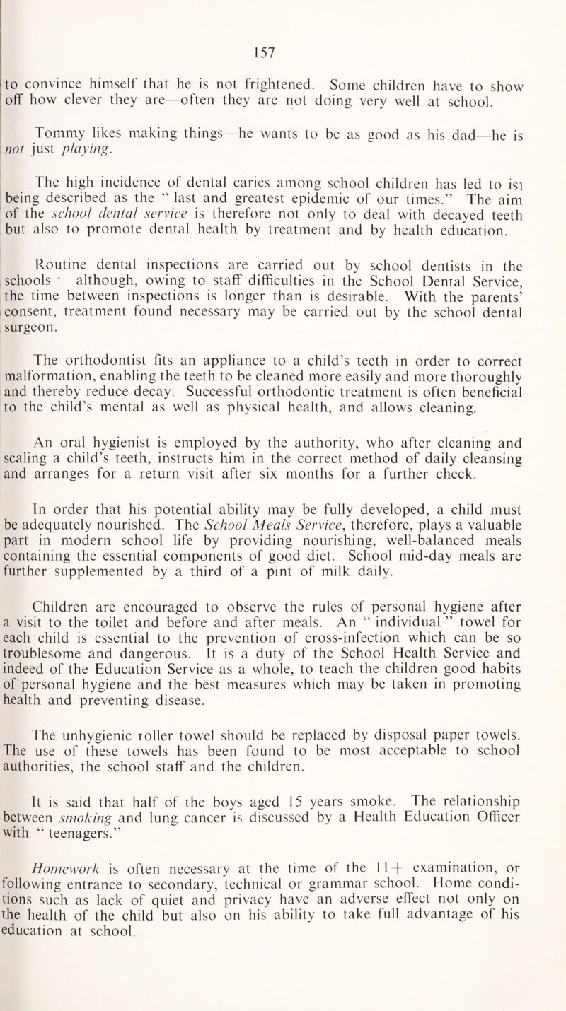 to convince himself that he is not frightened. Some children have to show off how clever they are—often they are not doing very well at school. Tommy likes making things—he wants to be as good as his dad—he is not just playing. The high incidence of dental caries among school children has led to isj being described as the “ last and greatest epidemic of our times.” The aim of the school dental service is therefore not only to deal with decayed teeth but also to promote dental health by treatment and by health education. Routine dental inspections are carried out by school dentists in the schools • although, owing to staff difficulties in the School Dental Service, the time between inspections is longer than is desirable. With the parents’ consent, treatment found necessary may be carried out by the school dental surgeon. The orthodontist fits an appliance to a child’s teeth in order to correct malformation, enabling the teeth to be cleaned more easily and more thoroughly and thereby reduce decay. Successful orthodontic treatment is often beneficial to the child’s mental as well as physical health, and allows cleaning. An oral hygienist is employed by the authority, who after cleaning and scaling a child’s teeth, instructs him in the correct method of daily cleansing and arranges for a return visit after six months for a further check. In order that his potential ability may be fully developed, a child must be adequately nourished. The School Meals Service, therefore, plays a valuable part in modern school life by providing nourishing, well-balanced meals containing the essential components of good diet. School mid-day meals are further supplemented by a third of a pint of milk daily. Children are encouraged to observe the rules of personal hygiene after a visit to the toilet and before and after meals. An “ individual ” towel for each child is essential to the prevention of cross-infection which can be so troublesome and dangerous. It is a duty of the School Health Service and indeed of the Education Service as a whole, to teach the children good habits of personal hygiene and the best measures which may be taken in promoting health and preventing disease. The unhygienic roller towel should be replaced by disposal paper towels. The use of these towels has been found to be most acceptable to school authorities, the school staff and the children. It is said that half of the boys aged 15 years smoke. The relationship between smoking and lung cancer is discussed by a Health Education Officer with “ teenagers.” Homework is often necessary at the time ol the 11+ examination, or following entrance to secondary, technical or grammar school. Home condi¬ tions such as lack of quiet and privacy have an adverse effect not only on the health of the child but also on his ability to take full advantage of his education at school,