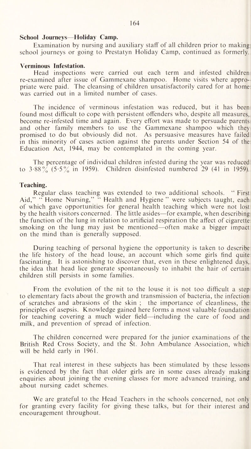 School Journeys—Holiday Camp. Examination by nursing and auxiliary staff of all children prior to making: school journeys or going to Prestatyn Holiday Camp, continued as formerly. Verminous Infestation. Head inspections were carried out each term and infested children re-examined after issue of Gammexane shampoo. Home visits where appro¬ priate were paid. The cleansing of children unsatisfactorily cared for at home was carried out in a limited number of cases. The incidence of verminous infestation was reduced, but it has been found most difficult to cope with persistent offenders who, despite all measures, become re-infested time and again. Every effort was made to persuade parents and other family members to use the Gammexane shampoo which they promised to do but obviously did not. As persuasive measures have failed in this minority of cases action against the parents under Section 54 of the Education Act, 1944, may be contemplated in the coming year. The percentage of individual children infested during the year was reduced to 3-88% (5-5% in 1959). Children disinfested numbered 29 (41 in 1959). Teaching. Regular class teaching was extended to two additional schools. “ First Aid,” “ Home Nursing,” “ Health and Hygiene ” were subjects taught, each of which gave opportunities for general health teaching which were not lost by the health visitors concerned. The little asides—for example, when describing the function of the lung in relation to artificial respiration the affect of cigarette smoking on the lung may just be mentioned—often make a bigger impact on the mind than is generally supposed. During teaching of personal hygiene the opportunity is taken to describe the life history of the head louse, an account which some girls find quite fascinating. It is astonishing to discover that, even in these enlightened days, the idea that head lice generate spontaneously to inhabit the hair of certain children still persists in some families. From the evolution of the nit to the louse it is not too difficult a step to elementary facts about the growth and transmission of bacteria, the infection of scratches and abrasions of the skin ; the importance of cleanliness, the principles of asepsis. Knowledge gained here forms a most valuable foundation for teaching covering a much wider field—including the care of food and milk, and prevention of spread of infection. The children concerned were prepared for the junior examinations of the British Red Cross Society, and the St. John Ambulance Association, which will be held early in 1961. That real interest in these subjects has been stimulated by these lessons is evidenced by the fact that older girls are in some cases already making: enquiries about joining the evening classes for more advanced training, and about nursing cadet schemes. We are grateful to the Head Teachers in the schools concerned, not only for granting every facility for giving these talks, but for their interest and encouragement throughout.