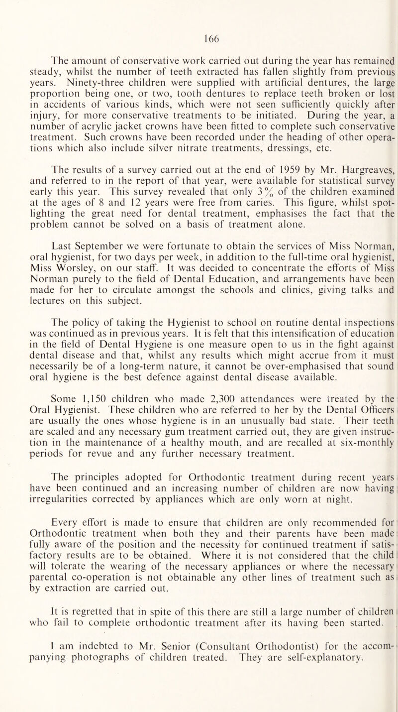 The amount of conservative work carried out during the year has remained steady, whilst the number of teeth extracted has fallen slightly from previous years. Ninety-three children were supplied with artificial dentures, the large proportion being one, or two, tooth dentures to replace teeth broken or lost in accidents of various kinds, which were not seen sufficiently quickly after injury, for more conservative treatments to be initiated. During the year, a number of acrylic jacket crowns have been fitted to complete such conservative treatment. Such crowns have been recorded under the heading of other opera¬ tions which also include silver nitrate treatments, dressings, etc. The results of a survey carried out at the end of 1959 by Mr. Hargreaves, and referred to in the report of that year, were available for statistical survey early this year. This survey revealed that only 3 % of the children examined at the ages of 8 and 12 years were free from caries. This figure, whilst spot¬ lighting the great need for dental treatment, emphasises the fact that the problem cannot be solved on a basis of treatment alone. Last September we were fortunate to obtain the services of Miss Norman, oral hygienist, for two days per week, in addition to the full-time oral hygienist, Miss Worsley, on our staff. It was decided to concentrate the efforts of Miss Norman purely to the field of Dental Education, and arrangements have been made for her to circulate amongst the schools and clinics, giving talks and lectures on this subject. The policy of taking the Hygienist to school on routine dental inspections was continued as in previous years. It is felt that this intensification of education in the field of Dental Hygiene is one measure open to us in the fight against dental disease and that, whilst any results which might accrue from it must necessarily be of a long-term nature, it cannot be over-emphasised that sound oral hygiene is the best defence against dental disease available. Some 1,150 children who made 2,300 attendances were treated by the Oral Hygienist. These children who are referred to her by the Dental Officers are usually the ones whose hygiene is in an unusually bad state. Their teeth are scaled and any necessary gum treatment carried out, they are given instruc¬ tion in the maintenance of a healthy mouth, and are recalled at six-monthly periods for revue and any further necessary treatment. The principles adopted for Orthodontic treatment during recent years have been continued and an increasing number of children are now having irregularities corrected by appliances which are only worn at night. Every effort is made to ensure that children are only recommended for Orthodontic treatment when both they and their parents have been made fully aware of the position and the necessity for continued treatment if satis¬ factory results are to be obtained. Where it is not considered that the child will tolerate the wearing of the necessary appliances or where the necessary parental co-operation is not obtainable any other lines of treatment such as by extraction are carried out. It is regretted that in spite of this there are still a large number of children who fail to complete orthodontic treatment after its having been started. 1 am indebted to Mr. Senior (Consultant Orthodontist) for the accom¬ panying photographs of children treated. They are self-explanatory.