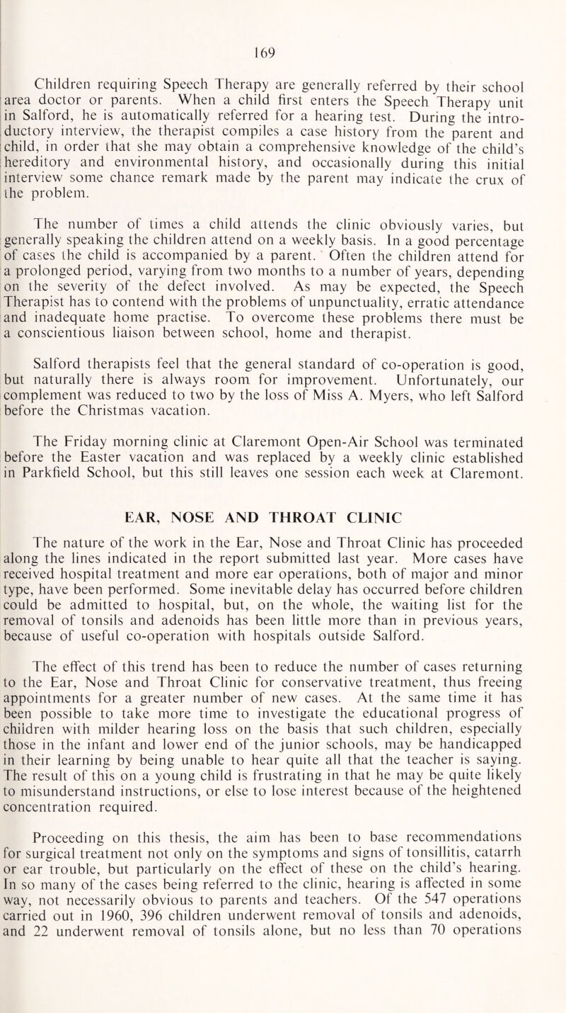 Children requiring Speech Therapy are generally referred by their school area doctor or parents. When a child first enters the Speech Therapy unit in Salford, he is automatically referred for a hearing test. During the intro¬ ductory interview, the therapist compiles a case history from the parent and child, in order that she may obtain a comprehensive knowledge of the child’s : hereditary and environmental history, and occasionally during this initial interview some chance remark made by the parent may indicate the crux of the problem. The number of times a child attends the clinic obviously varies, but generally speaking the children attend on a weekly basis. In a good percentage of cases the child is accompanied by a parent. Often the children attend for a prolonged period, varying from two months to a number of years, depending on the severity of the defect involved. As may be expected, the Speech Therapist has to contend with the problems of unpunctuality, erratic attendance and inadequate home practise. To overcome these problems there must be a conscientious liaison between school, home and therapist. Salford therapists feel that the general standard of co-operation is good, but naturally there is always room for improvement. Unfortunately, our complement was reduced to two by the loss of Miss A. Myers, who left Salford before the Christmas vacation. The Friday morning clinic at Claremont Open-Air School was terminated before the Easter vacation and was replaced by a weekly clinic established in Parkfield School, but this still leaves one session each week at Claremont. EAR, NOSE AND THROAT CLINIC The nature of the work in the Ear, Nose and Throat Clinic has proceeded along the lines indicated in the report submitted last year. More cases have received hospital treatment and more ear operations, both of major and minor type, have been performed. Some inevitable delay has occurred before children could be admitted to hospital, but, on the whole, the waiting list for the removal of tonsils and adenoids has been little more than in previous years, because of useful co-operation with hospitals outside Salford. The effect of this trend has been to reduce the number of cases returning to the Ear, Nose and Throat Clinic for conservative treatment, thus freeing appointments for a greater number of new cases. At the same time it has been possible to take more time to investigate the educational progress of children with milder hearing loss on the basis that such children, especially those in the infant and lower end of the junior schools, may be handicapped in their learning by being unable to hear quite all that the teacher is saying. The result of this on a young child is frustrating in that he may be quite likely to misunderstand instructions, or else to lose interest because of the heightened concentration required. Proceeding on this thesis, the aim has been to base recommendations for surgical treatment not only on the symptoms and signs of tonsillitis, catarrh or ear trouble, but particularly on the effect of these on the child’s hearing. In so many of the cases being referred to the clinic, hearing is affected in some way, not necessarily obvious to parents and teachers. Of the 547 operations carried out in 1960, 396 children underwent removal of tonsils and adenoids, and 22 underwent removal of tonsils alone, but no less than 70 operations