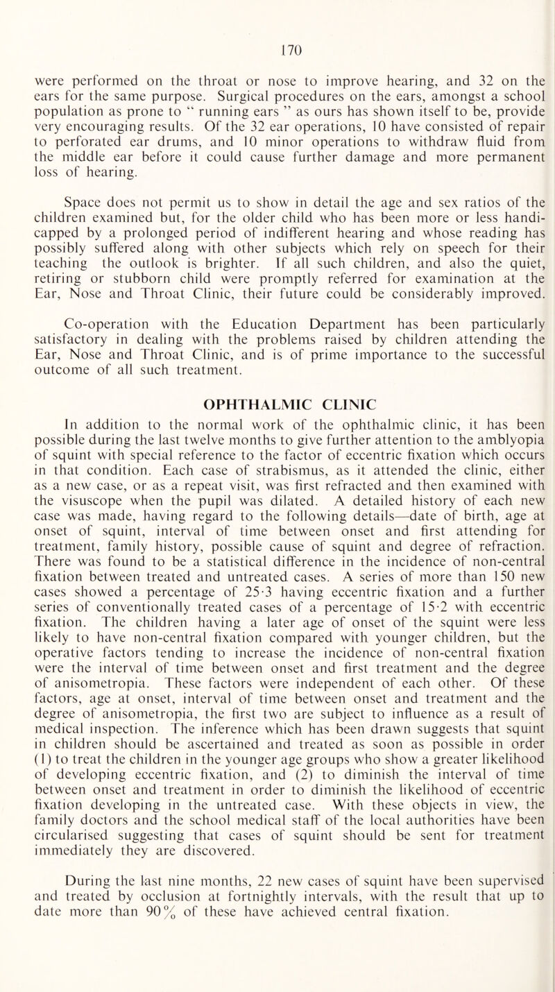 were performed on the throat or nose to improve hearing, and 32 on the ears for the same purpose. Surgical procedures on the ears, amongst a school population as prone to “ running ears ” as ours has shown itself to be, provide very encouraging results. Of the 32 ear operations, 10 have consisted of repair to perforated ear drums, and 10 minor operations to withdraw fluid from the middle ear before it could cause further damage and more permanent loss of hearing. Space does not permit us to show in detail the age and sex ratios of the children examined but, for the older child who has been more or less handi¬ capped by a prolonged period of indifferent hearing and whose reading has possibly suffered along with other subjects which rely on speech for their teaching the outlook is brighter. If all such children, and also the quiet, retiring or stubborn child were promptly referred for examination at the Ear, Nose and Throat Clinic, their future could be considerably improved. Co-operation with the Education Department has been particularly satisfactory in dealing with the problems raised by children attending the Ear, Nose and Throat Clinic, and is of prime importance to the successful outcome of all such treatment. OPHTHALMIC CLINIC In addition to the normal work of the ophthalmic clinic, it has been possible during the last twelve months to give further attention to the amblyopia of squint with special reference to the factor of eccentric fixation which occurs in that condition. Each case of strabismus, as it attended the clinic, either as a new case, or as a repeat visit, was first refracted and then examined with the visuscope when the pupil was dilated. A detailed history of each new case was made, having regard to the following details—date of birth, age at onset of squint, interval of time between onset and first attending for treatment, family history, possible cause of squint and degree of refraction. There was found to be a statistical difference in the incidence of non-central fixation between treated and untreated cases. A series of more than 150 new cases showed a percentage of 25-3 having eccentric fixation and a further series of conventionally treated cases of a percentage of 15-2 with eccentric fixation. The children having a later age of onset of the squint were less likely to have non-central fixation compared with younger children, but the operative factors tending to increase the incidence of non-central fixation were the interval of time between onset and first treatment and the degree of anisometropia. These factors were independent of each other. Of these factors, age at onset, interval of time between onset and treatment and the degree of anisometropia, the first two are subject to influence as a result of medical inspection. The inference which has been drawn suggests that squint in children should be ascertained and treated as soon as possible in order (1) to treat the children in the younger age groups who show a greater likelihood of developing eccentric fixation, and (2) to diminish the interval of time between onset and treatment in order to diminish the likelihood of eccentric fixation developing in the untreated case. With these objects in view, the family doctors and the school medical staff of the local authorities have been circularised suggesting that cases of squint should be sent for treatment immediately they are discovered. During the last nine months, 22 new cases of squint have been supervised and treated by occlusion at fortnightly intervals, with the result that up to date more than 90% of these have achieved central fixation.