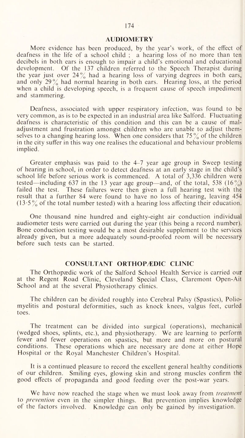 AUDIOMETRY More evidence has been produced, by the year’s work, of the effect of deafness in the life of a school child ; a hearing loss of no more than ten decibels in both ears is enough to impair a child’s emotional and educational development. Of the 137 children referred to the Speech Therapist during the year just over 24% had a hearing loss of varying degrees in both ears, and only 29% had normal hearing in both ears. Hearing loss, at the period when a child is developing speech, is a frequent cause of speech impediment and stammering. Deafness, associated with upper respiratory infection, was found to be very common, as is to be expected in an industrial area like Salford. Fluctuating deafness is characteristic of this condition and this can be a cause of mal¬ adjustment and frustration amongst children who are unable to adjust them¬ selves to a changing hearing loss. When one considers that 75 % of the children in the city suffer in this way one realises the educational and behaviour problems implied. Greater emphasis was paid to the 4-7 year age group in Sweep testing of hearing in school, in order to detect deafness at an early stage in the child’s school life before serious work is commenced. A total of 3,336 children were tested—including 637 in the 13 year age group—and, of the total, 538 (16%) failed the test. These failures were then given a full hearing test with the result that a further 84 were found to have no loss of hearing, leaving 454 (13-5% of the total number tested) with a hearing loss affecting their education. One thousand nine hundred and eighty-eight air conduction individual audiometer tests were carried out during the year (this being a record number). Bone conduction testing would be a most desirable supplement to the services already given, but a more adequately sound-proofed room will be necessary before such tests can be started. CONSULTANT ORTHOPAEDIC CLINIC The Orthopaedic work of the Salford School Health Service is carried our at the Regent Road Clinic, Cleveland Special Class, Claremont Open-Ait School and at the several Physiotherapy clinics. The children can be divided roughly into Cerebral Palsy (Spastics), Polio¬ myelitis and postural deformities, such as knock knees, valgus feet, curled toes. The treatment can be divided into surgical (operations), mechanical (wedged shoes, splints, etc.), and physiotherapy. We are learning to perform fewer and fewer operations on spastics, but more and more on postural conditions. These operations which are necessary are done at either Hope Hospital or the Royal Manchester Children’s Hospital. It is a continued pleasure to record the excellent general healthy conditions of our children. Smiling eyes, glowing skin and strong muscles confirm the good effects of propaganda and good feeding over the post-war years. We have now reached the stage when we must look away from treatment to prevention even in the simpler things. But prevention implies knowledge of the factors involved. Knowledge can only be gained by investigation.