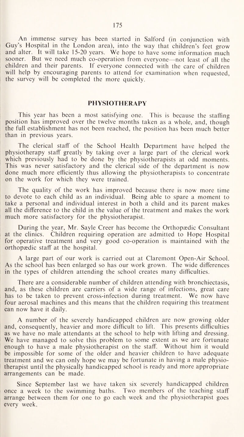 An immense survey has been started in Salford (in conjunction with Guy’s Hospital in the London area), into the way that children’s feet grow and alter. It will take 15-20 years. We hope to have some information much sooner. But we need much co-operation from everyone—not least of all the children and their parents. If everyone connected with the care of children will help by encouraging parents to attend for examination when requested, the survey will be completed the more quickly. PHYSIOTHERAPY This year has been a most satisfying one. This is because the staffing position has improved over the twelve months taken as a whole, and, though the full establishment has not been reached, the position has been much better than in previous years. The clerical staff of the School Health Department have helped the physiotherapy staff greatly by taking over a large part of the clerical work which previously had to be done by the physiotherapists at odd moments. This was never satisfactory and the clerical side of the department is now done much more efficiently thus allowing the physiotherapists to concentrate on the work for which they were trained. The quality of the work has improved because there is now more time to devote to each child as an individual. Being able to spare a moment to take a personal and individual interest in both a child and its parent makes all the difference to the child in the value of the treatment and makes the work much more satisfactory for the physiotherapist. During the year, Mr. Sayle Creer has become the Orthopaedic Consultant at the clinics. Children requiring operation are admitted to Hope Hospital for operative treatment and very good co-operation is maintained with the orthopaedic staff at the hospital. A large part of our work is carried out at Claremont Open-Air School. As the school has been enlarged so has our work grown. The wide differences in the types of children attending the school creates many difficulties. There are a considerable number of children attending with bronchiectasis, and, as these children are carriers of a wide range of infections, great care has to be taken to prevent cross-infection during treatment. We now have four aerosal machines and this means that the children requiring this treatment can now have it daily. A number of the severely handicapped children are now growing older and, consequently, heavier and more difficult to lift. This presents difficulties as we have no male attendants at the school to help with lifting and dressing. We have managed to solve this problem to some extent as we are fortunate enough to have a male physiotherapist on the staff. Without him it would be impossible for some of the older and heavier children to have adequate treatment and we can only hope we may be fortunate in having a male physio¬ therapist until the physically handicapped school is ready and more appropriate arrangements can be made. Since September last we have taken six severely handicapped children once a week to the swimming baths. Two members of the teaching staff arrange between them for one to go each week and the physiotherapist goes every week,
