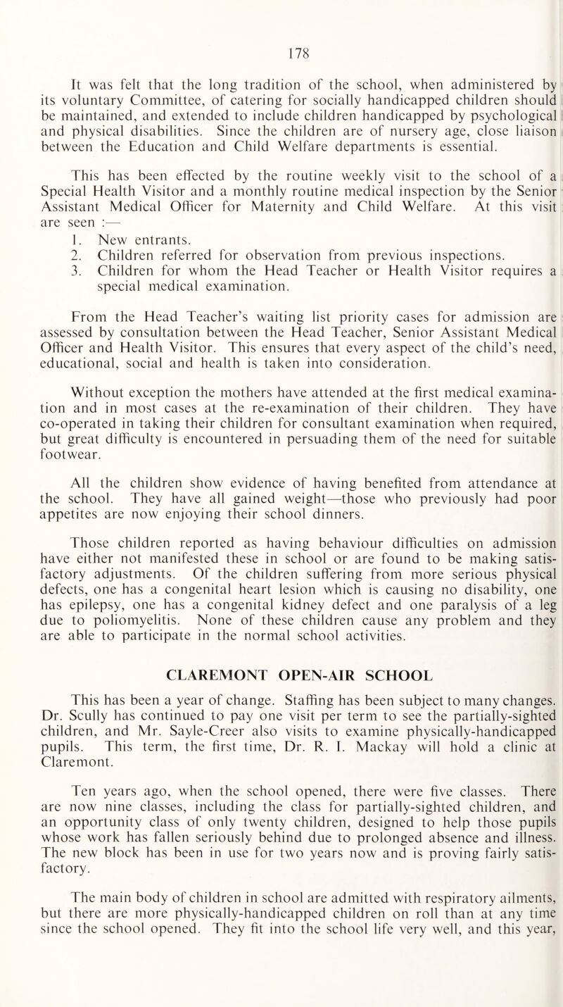 It was felt that the long tradition of the school, when administered by its voluntary Committee, of catering for socially handicapped children should be maintained, and extended to include children handicapped by psychological and physical disabilities. Since the children are of nursery age, close liaison between the Education and Child Welfare departments is essential. This has been effected by the routine weekly visit to the school of a Special Health Visitor and a monthly routine medical inspection by the Senior Assistant Medical Officer for Maternity and Child Welfare. At this visit are seen :— 1. New entrants. 2. Children referred for observation from previous inspections. 3. Children for whom the Head Teacher or Health Visitor requires a special medical examination. From the Head Teacher’s waiting list priority cases for admission are assessed by consultation between the Head Teacher, Senior Assistant Medical Officer and Health Visitor. This ensures that every aspect of the child’s need, educational, social and health is taken into consideration. Without exception the mothers have attended at the first medical examina¬ tion and in most cases at the re-examination of their children. They have co-operated in taking their children for consultant examination when required, but great difficulty is encountered in persuading them of the need for suitable footwear. All the children show evidence of having benefited from attendance at the school. They have all gained weight—-those who previously had poor appetites are now enjoying their school dinners. Those children reported as having behaviour difficulties on admission have either not manifested these in school or are found to be making satis¬ factory adjustments. Of the children suffering from more serious physical defects, one has a congenital heart lesion which is causing no disability, one has epilepsy, one has a congenital kidney defect and one paralysis of a leg due to poliomyelitis. None of these children cause any problem and they are able to participate in the normal school activities. CLAREMONT OPEN-AIR SCHOOL This has been a year of change. Staffing has been subject to many changes. Dr. Scully has continued to pay one visit per term to see the partially-sighted children, and Mr. Sayle-Creer also visits to examine physically-handicapped pupils. This term, the first time, Dr. R. I. Mackay will hold a clinic at Claremont. Ten years ago, when the school opened, there were five classes. There are now nine classes, including the class for partially-sighted children, and an opportunity class of only twenty children, designed to help those pupils whose work has fallen seriously behind due to prolonged absence and illness. The new block has been in use for two years now and is proving fairly satis¬ factory. The main body of children in school are admitted with respiratory ailments, but there are more physically-handicapped children on roll than at any time since the school opened. They fit into the school life very well, and this year,
