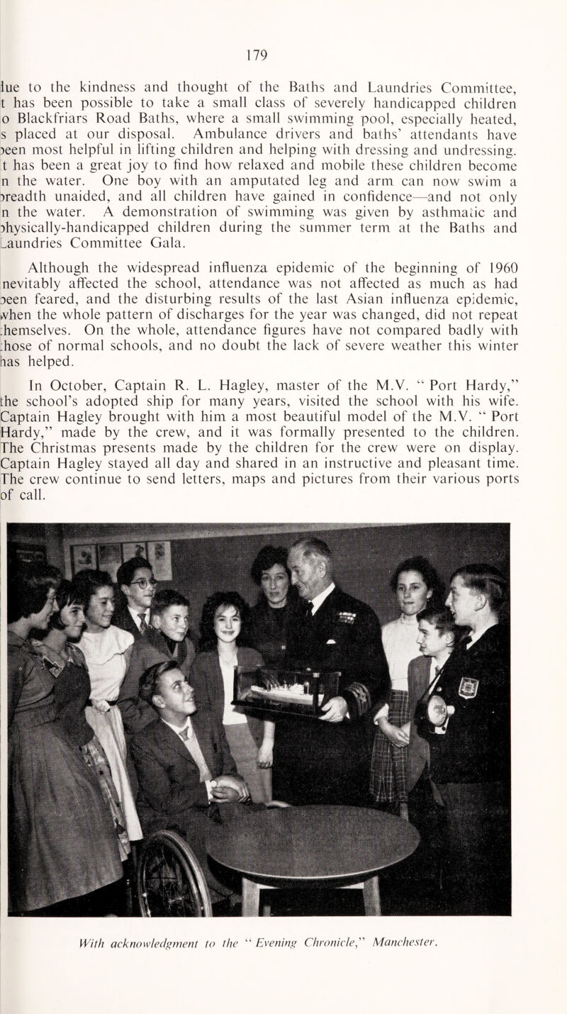 iue to the kindness and thought of the Baths and Laundries Committee, t has been possible to take a small class of severely handicapped children o Blackfriars Road Baths, where a small swimming pool, especially heated, s placed at our disposal. Ambulance drivers and baths’ attendants have peen most helpful in lifting children and helping with dressing and undressing, t has been a great joy to find how relaxed and mobile these children become n the water. One boy with an amputated leg and arm can now swim a preadth unaided, and all children have gained in confidence—-and not only n the water. A demonstration of swimming was given by asthmatic and physically-handicapped children during the summer term at the Baths and Laundries Committee Gala. Although the widespread influenza epidemic of the beginning of 1960 nevitably affected the school, attendance was not affected as much as had peen feared, and the disturbing results of the last Asian influenza epidemic, when the whole pattern of discharges for the year was changed, did not repeat ;hemselves. On the whole, attendance figures have not compared badly with :hose of normal schools, and no doubt the lack of severe weather this winter has helped. In October, Captain R. L. Hagley, master of the M.V. “ Port Hardy,” the school’s adopted ship for many years, visited the school with his wife. Captain Hagley brought with him a most beautiful model of the M.V. “ Port Hardy,” made by the crew, and it was formally presented to the children. The Christmas presents made by the children for the crew were on display. Captain Hagley stayed all day and shared in an instructive and pleasant time. The crew continue to send letters, maps and pictures from their various ports of call. With acknowledgment to the “ Evening Chronicle,” Manchester.