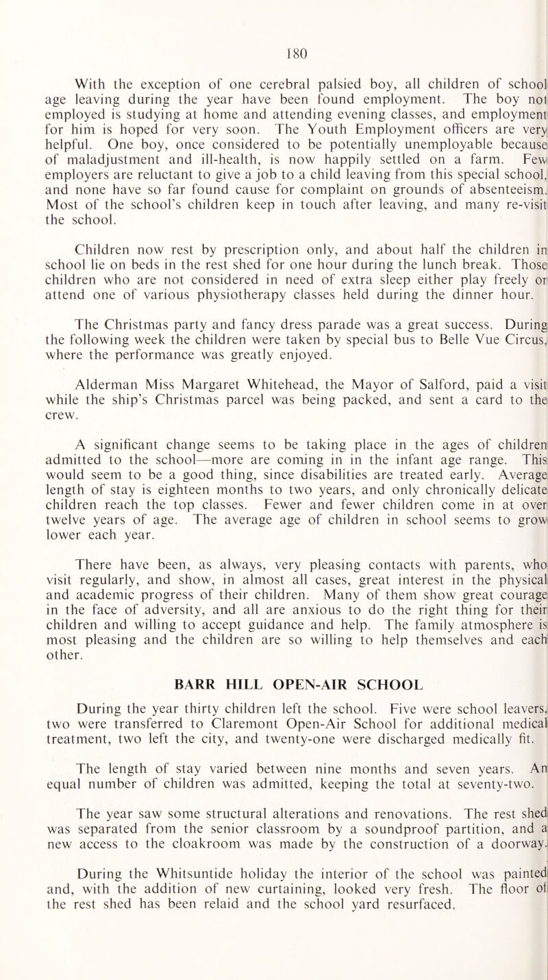 With the exception of one cerebral palsied boy, all children of school age leaving during the year have been found employment. The boy nol employed is studying at home and attending evening classes, and employment for him is hoped for very soon. The Youth Employment officers are very helpful. One boy, once considered to be potentially unemployable because of maladjustment and ill-health, is now happily settled on a farm. Few employers are reluctant to give a job to a child leaving from this special school, and none have so far found cause for complaint on grounds of absenteeism. Most of the school’s children keep in touch after leaving, and many re-visit the school. Children now rest by prescription only, and about half the children in school lie on beds in the rest shed for one hour during the lunch break. Those children who are not considered in need of extra sleep either play freely or attend one of various physiotherapy classes held during the dinner hour. The Christmas party and fancy dress parade was a great success. During the following week the children were taken by special bus to Belle Vue Circus,, where the performance was greatly enjoyed. Alderman Miss Margaret Whitehead, the Mayor of Salford, paid a visit while the ship’s Christmas parcel was being packed, and sent a card to the crew. A significant change seems to be taking place in the ages of children admitted to the school—more are coming in in the infant age range. This would seem to be a good thing, since disabilities are treated early. Average length of stay is eighteen months to two years, and only chronically delicate children reach the top classes. Fewer and fewer children come in at over twelve years of age. The average age of children in school seems to grow1 lower each year. There have been, as always, very pleasing contacts with parents, who visit regularly, and show, in almost all cases, great interest in the physical and academic progress of their children. Many of them show great courage in the face of adversity, and all are anxious to do the right thing for their children and willing to accept guidance and help. The family atmosphere is most pleasing and the children are so willing to help themselves and each other. BARR HILL OPEN-AIR SCHOOL During the year thirty children left the school. Five were school leavers, two were transferred to Claremont Open-Air School for additional medical treatment, two left the city, and twenty-one were discharged medically fit. The length of stay varied between nine months and seven years. An equal number of children was admitted, keeping the total at seventy-two. The year saw some structural alterations and renovations. The rest shed was separated from the senior classroom by a soundproof partition, and a new access to the cloakroom was made by the construction of a doorway. During the Whitsuntide holiday the interior of the school was painted and, with the addition of new curtaining, looked very fresh. The floor of the rest shed has been relaid and the school yard resurfaced,