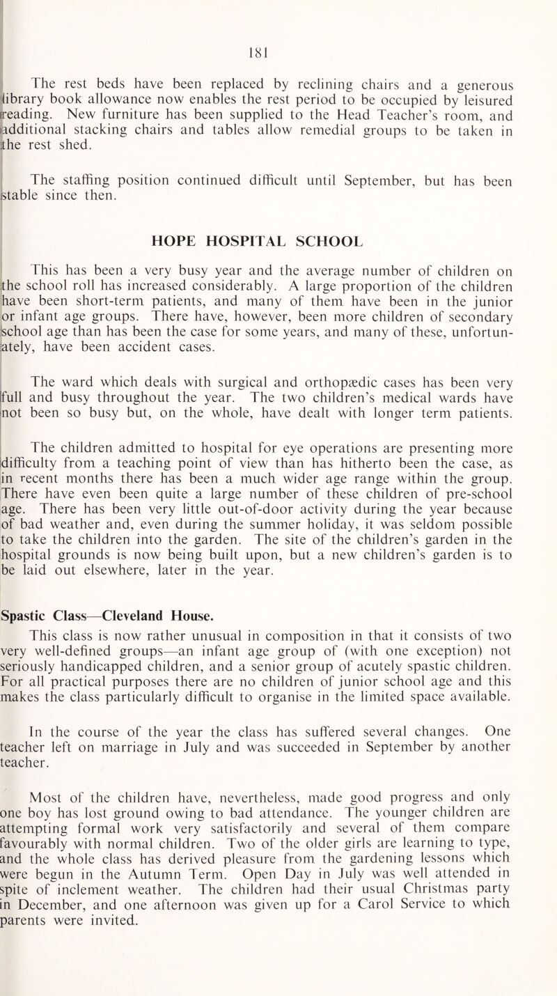The rest beds have been replaced by reclining chairs and a generous library book allowance now enables the rest period to be occupied by leisured (reading. New furniture has been supplied to the Head Teacher’s room, and (additional stacking chairs and tables allow remedial groups to be taken in the rest shed. The staffing position continued difficult until September, but has been stable since then. HOPE HOSPITAL SCHOOL This has been a very busy year and the average number of children on the school roll has increased considerably. A large proportion of the children have been short-term patients, and many of them have been in the junior or infant age groups. There have, however, been more children of secondary school age than has been the case for some years, and many of these, unfortun¬ ately, have been accident cases. The ward which deals with surgical and orthopaedic cases has been very [full and busy throughout the year. The two children’s medical wards have not been so busy but, on the whole, have dealt with longer term patients. The children admitted to hospital for eye operations are presenting more difficulty from a teaching point of view than has hitherto been the case, as in recent months there has been a much wider age range within the group. There have even been quite a large number of these children of pre-school age. There has been very little out-of-door activity during the year because of bad weather and, even during the summer holiday, it was seldom possible to take the children into the garden. The site of the children’s garden in the hospital grounds is now being built upon, but a new children’s garden is to be laid out elsewhere, later in the year. Spastic Class—Cleveland House. This class is now rather unusual in composition in that it consists of two very well-defined groups—an infant age group of (with one exception) not seriously handicapped children, and a senior group of acutely spastic children. For all practical purposes there are no children of junior school age and this makes the class particularly difficult to organise in the limited space available. In the course of the year the class has suffered several changes. One teacher left on marriage in July and was succeeded in September by another teacher. Most of the children have, nevertheless, made good progress and only one boy has lost ground owing to bad attendance. The younger children are attempting formal work very satisfactorily and several of them compare favourably with normal children. Two of the older girls are learning to type, and the whole class has derived pleasure from the gardening lessons which were begun in the Autumn Term. Open Day in July was well attended in spite of inclement weather. The children had their usual Christmas party in December, and one afternoon was given up for a Carol Service to which parents were invited.
