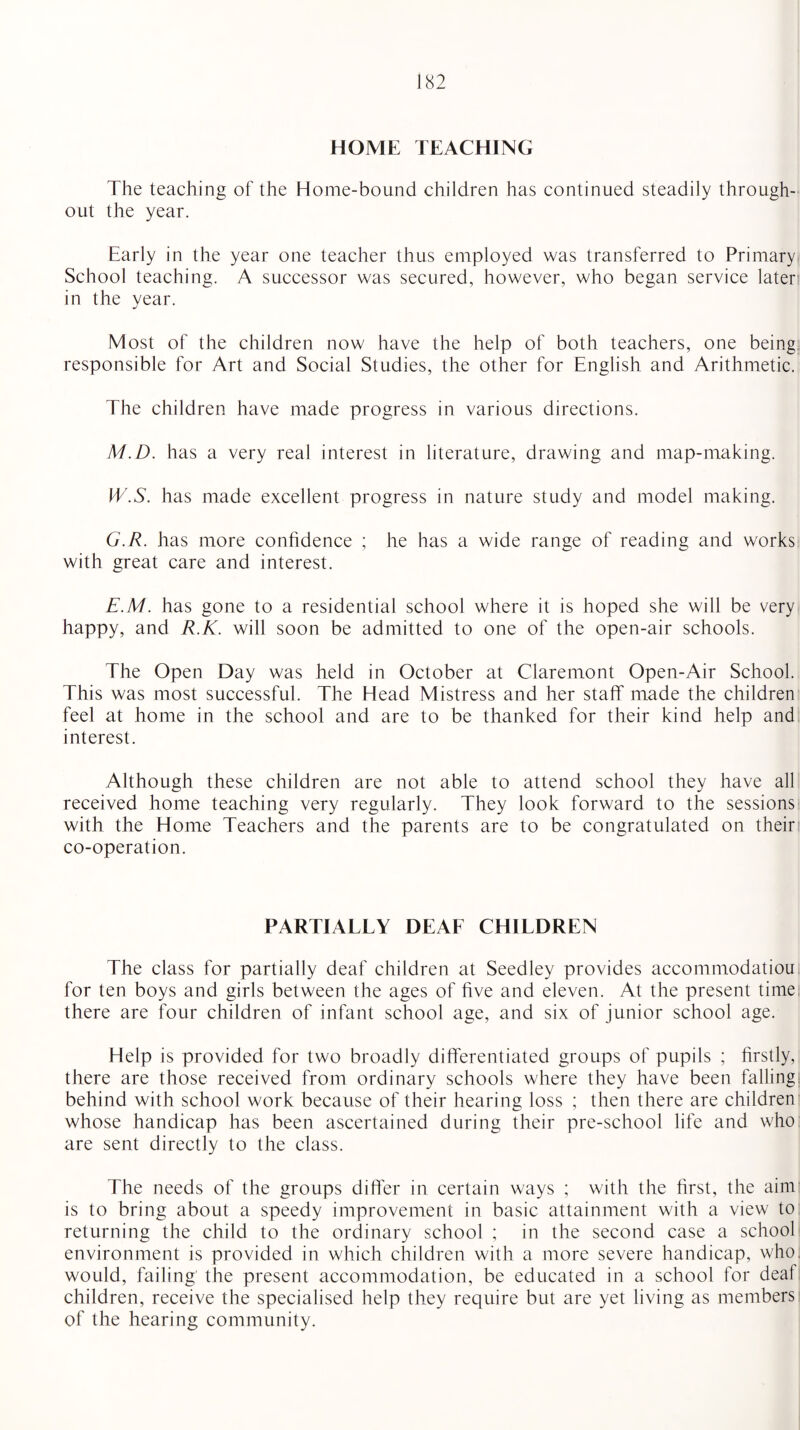 HOME TEACHING The teaching of the Home-bound children has continued steadily through¬ out the year. Early in the year one teacher thus employed was transferred to Primary School teaching. A successor was secured, however, who began service later; in the year. Most of the children now have the help of both teachers, one being responsible for Art and Social Studies, the other for English and Arithmetic. The children have made progress in various directions. M.D. has a very real interest in literature, drawing and map-making. IV.S. has made excellent progress in nature study and model making. G.R. has more confidence ; he has a wide range of reading and works with great care and interest. E.M. has gone to a residential school where it is hoped she will be very happy, and R.K. will soon be admitted to one of the open-air schools. The Open Day was held in October at Claremont Open-Air School. This was most successful. The Head Mistress and her staff made the children feel at home in the school and are to be thanked for their kind help and interest. Although these children are not able to attend school they have all received home teaching very regularly. They look forward to the sessions with the Home Teachers and the parents are to be congratulated on their co-operation. PARTIALLY DEAF CHILDREN The class for partially deaf children at Seedley provides accommodatiou for ten boys and girls between the ages of five and eleven. At the present time there are four children of infant school age, and six of junior school age. Help is provided for two broadly differentiated groups of pupils ; firstly, there are those received from ordinary schools where they have been falling: behind with school work because of their hearing loss ; then there are children whose handicap has been ascertained during their pre-school life and who are sent directly to the class. The needs of the groups differ in certain ways ; with the first, the aim is to bring about a speedy improvement in basic attainment with a view to returning the child to the ordinary school ; in the second case a school environment is provided in which children with a more severe handicap, who. would, failing the present accommodation, be educated in a school for deaf children, receive the specialised help they require but are yet living as members of the hearing community.