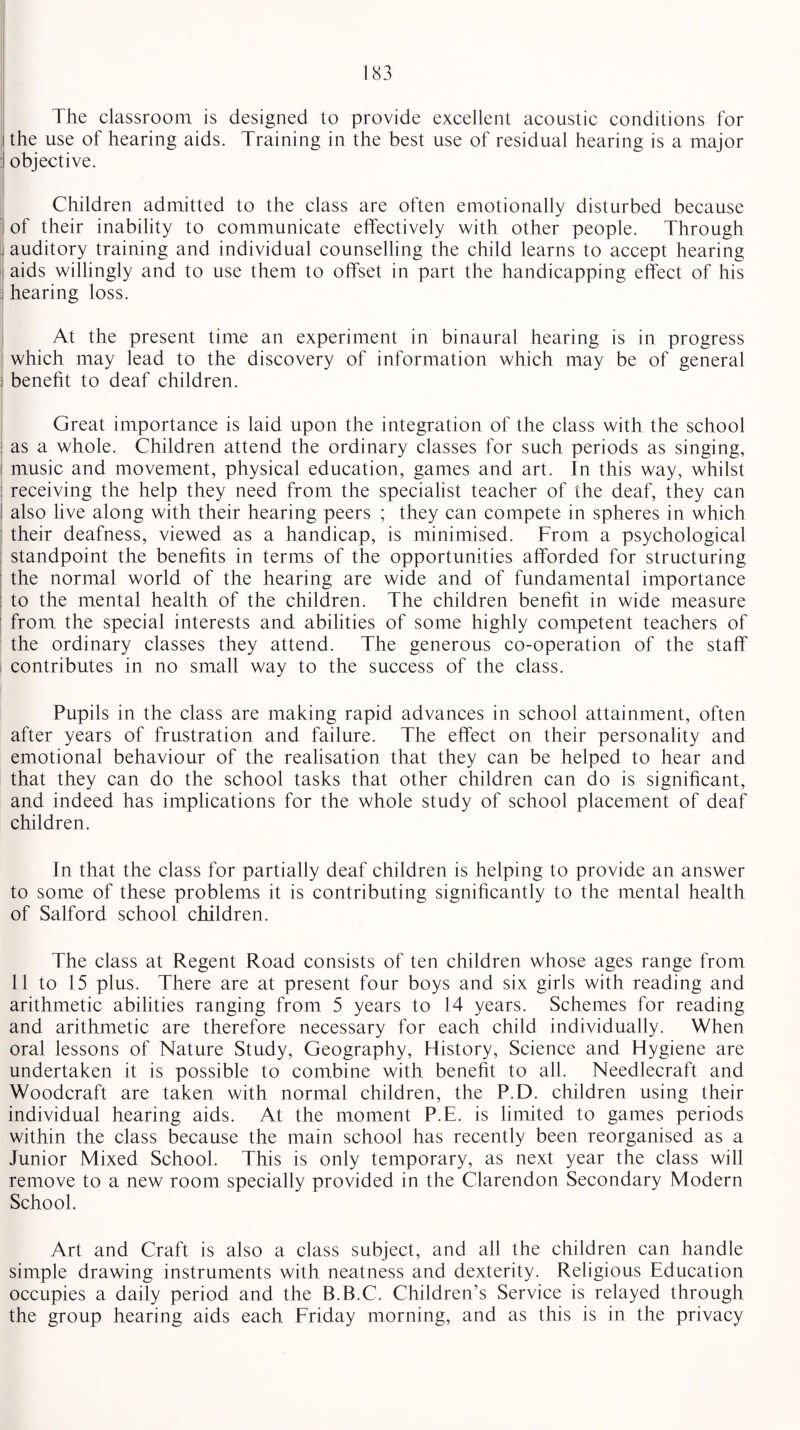 The classroom is designed to provide excellent acoustic conditions for i the use of hearing aids. Training in the best use of residual hearing is a major I objective. Children admitted to the class are often emotionally disturbed because i of their inability to communicate effectively with other people. Through auditory training and individual counselling the child learns to accept hearing aids willingly and to use them to offset in part the handicapping effect of his ; hearing loss. At the present time an experiment in binaural hearing is in progress which may lead to the discovery of information which may be of general benefit to deaf children. Great importance is laid upon the integration of the class with the school : as a whole. Children attend the ordinary classes for such periods as singing, i music and movement, physical education, games and art. In this way, whilst : receiving the help they need from the specialist teacher of the deaf, they can I also live along with their hearing peers ; they can compete in spheres in which their deafness, viewed as a handicap, is minimised. From a psychological standpoint the benefits in terms of the opportunities afforded for structuring the normal world of the hearing are wide and of fundamental importance to the mental health of the children. The children benefit in wide measure from the special interests and abilities of some highly competent teachers of the ordinary classes they attend. The generous co-operation of the staff contributes in no small way to the success of the class. Pupils in the class are making rapid advances in school attainment, often after years of frustration and failure. The effect on their personality and emotional behaviour of the realisation that they can be helped to hear and that they can do the school tasks that other children can do is significant, and indeed has implications for the whole study of school placement of deaf children. In that the class for partially deaf children is helping to provide an answer to some of these problems it is contributing significantly to the mental health of Salford school children. The class at Regent Road consists of ten children whose ages range from 11 to 15 plus. There are at present four boys and six girls with reading and arithmetic abilities ranging from 5 years to 14 years. Schemes for reading and arithmetic are therefore necessary for each child individually. When oral lessons of Nature Study, Geography, History, Science and Hygiene are undertaken it is possible to combine with benefit to all. Needlecraft and Woodcraft are taken with normal children, the P.D. children using their individual hearing aids. At the moment P.E. is limited to games periods within the class because the main school has recently been reorganised as a Junior Mixed School. This is only temporary, as next year the class will remove to a new room specially provided in the Clarendon Secondary Modern School. Art and Craft is also a class subject, and all the children can handle simple drawing instruments with neatness and dexterity. Religious Education occupies a daily period and the B.B.C. Children’s Service is relayed through the group hearing aids each Friday morning, and as this is in the privacy