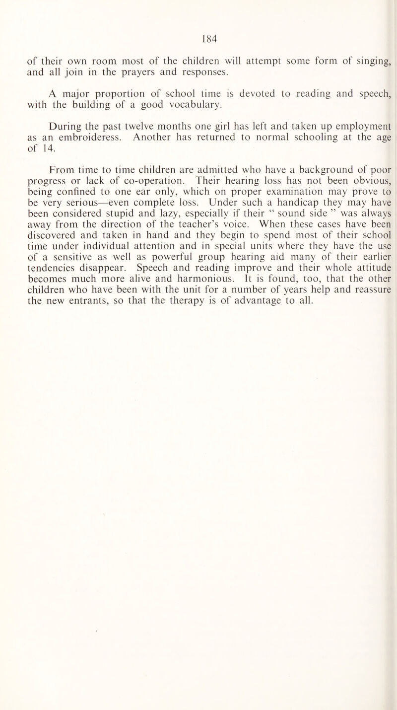 of their own room most of the children will attempt some form of singing, and all join in the prayers and responses. A major proportion of school time is devoted to reading and speech, with the building of a good vocabulary. During the past twelve months one girl has left and taken up employment as an embroideress. Another has returned to normal schooling at the age of 14. From time to time children are admitted who have a background of poor progress or lack of co-operation. Their hearing loss has not been obvious, being confined to one ear only, which on proper examination may prove to be very serious—even complete loss. Under such a handicap they may have been considered stupid and lazy, especially if their “ sound side ” was always away from the direction of the teacher’s voice. When these cases have been discovered and taken in hand and they begin to spend most of their school time under individual attention and in special units where they have the use of a sensitive as well as powerful group hearing aid many of their earlier tendencies disappear. Speech and reading improve and their whole attitude becomes much more alive and harmonious. It is found, too, that the other children who have been with the unit for a number of years help and reassure the new entrants, so that the therapy is of advantage to all.