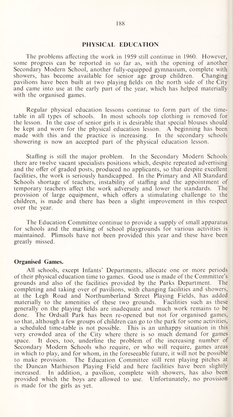 PHYSICAL EDUCATION The problems affecting the work in 1959 still continue in 1960. However, some progress can be reported in so far as, with the opening of another Secondary Modern School, another fully-equipped gymnasium, complete with showers, has become available for senior age group children. Changing pavilions have been built at two playing fields on the north side of the City and came into use at the early part of the year, which has helped materially with the organised games. Regular physical education lessons continue to form part of the time¬ table in all types of schools. In most schools top clothing is removed for the lesson. In the case of senior girls it is desirable that special blouses should be kept and worn for the physical education lesson. A beginning has been made with this and the practice is increasing. In the secondary schools showering is now an accepted part of the physical education lesson. Staffing is still the major problem. In the Secondary Modern Schools there are twelve vacant specialists positions which, despite repeated advertising and the offer of graded posts, produced no applicants, so that despite excellent facilities, the work is seriously handicapped. In the Primary and All Standard Schools shortage of teachers, instability of staffing and the appointment of temporary teachers affect the work adversely and lower the standards. The provision of large equipment, which offers a stimulating challenge to the children, is made and there has been a slight improvement in this respect over the year. The Education Committee continue to provide a supply of small apparatus for schools and the marking of school playgrounds for various activities is maintained. Plimsols have not been provided this year and these have been greatly missed. Organised Games. All schools, except Infants’ Departments, allocate one or more periods of their physical education time to games. Good use is made of the Committee’s grounds and also of the facilities provided by the Parks Department. The completing and taking over of pavilions, with changing facilities and showers, at the Legh Road and Northumberland Street Playing Fields, has added materially to the amenities of these two grounds. Facilities such as these generally on the playing fields are inadequate and much work remains to be done. The Ordsall Park has been re-opened but not for organised games, so that, although a few groups of children can go to the park for some activities, a scheduled time-table is not possible. This is an unhappy situation in this very crowded area of the City where there is so much demand for games space. It does, too, underline the problem of the increasing number of Secondary Modern Schools who require, or who will require, games areas in which to play, and for whom, in the foreseeable future, it will not be possible to make provision. The Education Committee still rent playing pitches at the Duncan Mathieson Playing Field and here facilities have been slightly increased. In addition, a pavilion, complete with showers, has also been provided which the boys are allowed to use. Unfortunately, no provision is made for the girls as yet.