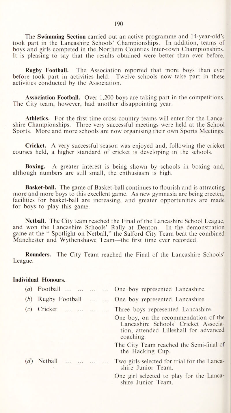 The Swimming Section carried out an active programme and 14-year-old’s took part in the Lancashire Schools’ Championships. In addition, teams of boys and girls competed in the Northern Counties Inter-town Championships. It is pleasing to say that the results obtained were better than ever before. Rugby Football. The Association reported that more boys than ever before took part in activities held. Twelve schools now take part in these activities conducted by the Association. Association Football. Over 1,200 boys are taking part in the competitions. The City team, however, had another disappointing year. Athletics. For the first time cross-country teams will enter for the Lanca¬ shire Championships. Three very successful meetings were held at the School Sports. More and more schools are now organising their own Sports Meetings. Cricket. A very successful season was enjoyed and, following the cricket courses held, a higher standard of cricket is developing in the schools. Boxing. A greater interest is being shown by schools in boxing and, although numbers are still small, the enthusiasm is high. Basket-ball. The game of Basket-ball continues to flourish and is attracting more and more boys to this excellent game. As new gymnasia are being erected, facilities for basket-ball are increasing, and greater opportunities are made for boys to play this game. Netball. The City team reached the Final of the Lancashire School League, and won the Lancashire Schools’ Rally at Denton. In the demonstration game at the “ Spotlight on Netball,” the Salford City Team beat the combined Manchester and Wythenshawe Team—the first time ever recorded. Rounders. The City Team reached the Final of the Lancashire Schools’ League. Individual Honours. (a) Football . (b) Rugby Football (c) Cricket . (d) Netball One boy represented Lancashire. One boy represented Lancashire. Three boys represented Lancashire. One boy, on the recommendation of the Lancashire Schools’ Cricket Associa¬ tion, attended Lilleshall for advanced coaching. The City Team reached the Semi-final of the Hacking Cup. Two girls selected for trial for the Lanca¬ shire Junior Team. One girl selected to play for the Lanca¬ shire Junior Team.