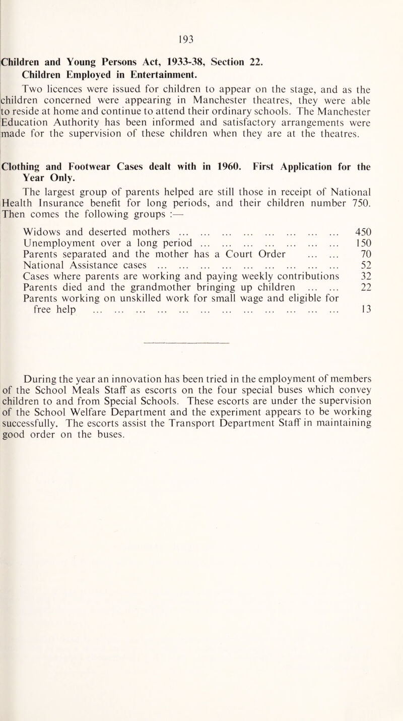 Children and Young Persons Act, 1933-38, Section 22. Children Employed in Entertainment. Two licences were issued for children to appear on the stage, and as the children concerned were appearing in Manchester theatres, they were able to reside at home and continue to attend their ordinary schools. The Manchester Education Authority has been informed and satisfactory arrangements were made for the supervision of these children when they are at the theatres. Clothing and Footwear Cases dealt with in 1960. First Application for the Year Only. The largest group of parents helped are still those in receipt of National Health Insurance benefit for long periods, and their children number 750. Then comes the following groups :— Widows and deserted mothers . Unemployment over a long period . Parents separated and the mother has a Court Order . National Assistance cases . Cases where parents are working and paying weekly contributions Parents died and the grandmother bringing up children . Parents working on unskilled work for small wage and eligible for free help . 450 150 70 52 32 22 13 During the year an innovation has been tried in the employment of members of the School Meals Staff as escorts on the four special buses which convey children to and from Special Schools. These escorts are under the supervision of the School Welfare Department and the experiment appears to be working successfully. The escorts assist the Transport Department Staff in maintaining good order on the buses.