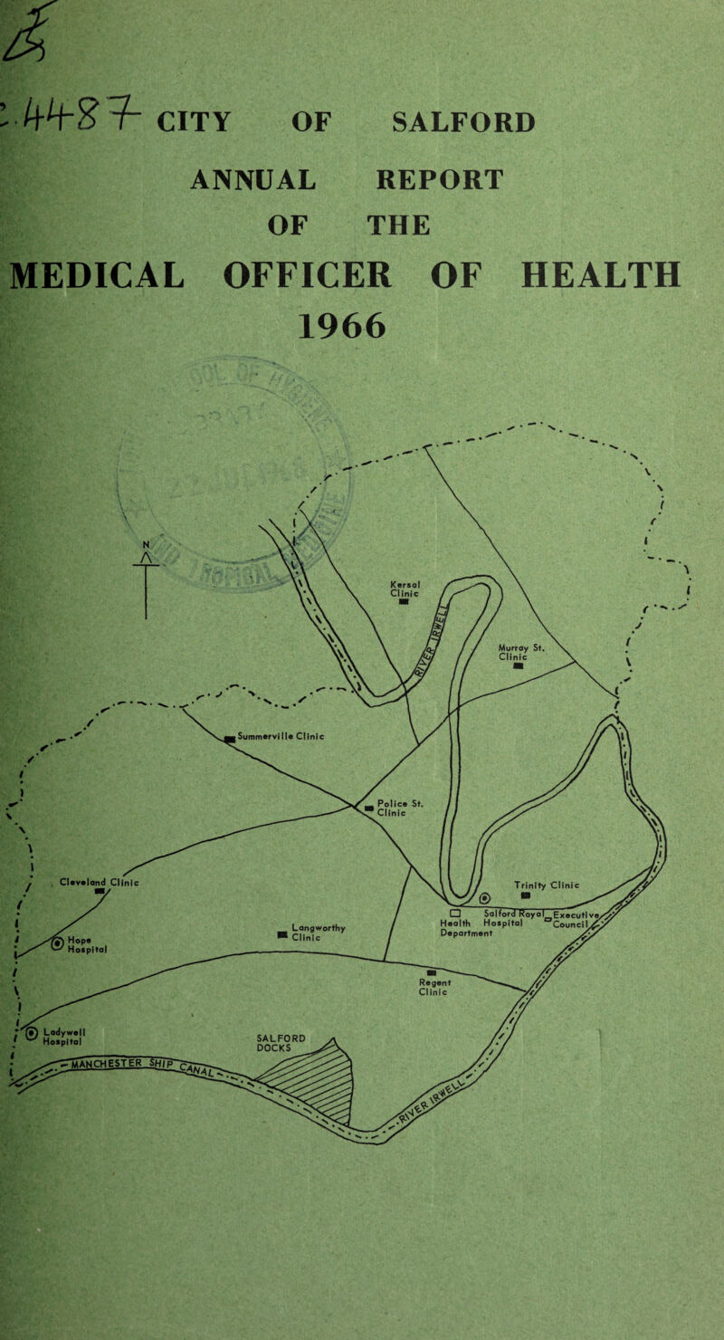 Kersal Clinic Summerville Clinic O Salford Royal Executi [•) Lodywell ^ Hospital lANCHESTER SHIP CITY OF SALFORD ANNUAL OF REPORT THE MEDICAL OFFICER OF HEALTH 1966 I in i Health Hospital Council Department Y /y Regent /{Y Clinic /// Langworthy Clinic SALFORD DOCKS