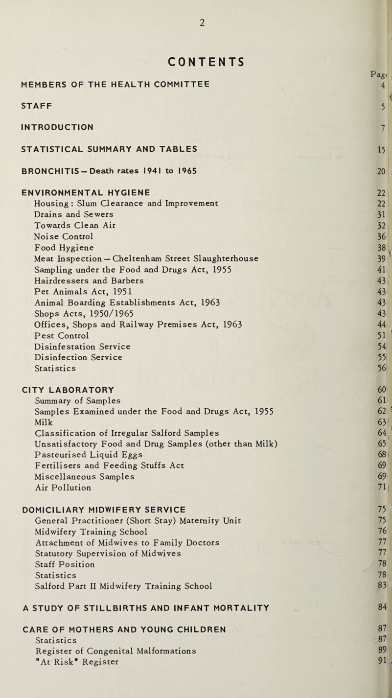 CONTENTS Pag' MEMBERS OF THE HEALTH COMMITTEE 4 STAFF 5 INTRODUCTION 7 STATISTICAL SUMMARY AND TABLES 15 BRONCHITIS-Death rates 1941 to 1965 20 ENVIRONMENTAL HYGIENE 22 Housing : Slum Clearance and Improvement 22 Drains and Sewers 31 Towards Clean Air 32 Noise Control 36 Food Hygiene 38 Meat Inspection — Cheltenham Street Slaughterhouse 39 Sampling under the Food and Drugs Act, 1955 41 Hairdressers and Barbers 43 Pet Animals Act, 1951 43 Animal Boarding Establishments Act, 1963 43 Shops Acts, 1950/1965 43 Offices, Shops and Railway Premises Act, 1963 44 Pest Control 51 Disinfestation Service 54 Disinfection Service 55 Statistics 56 CITY LABORATORY 60 Summary of Samples 61 Samples Examined under the Food and Drugs Act, 1955 62 Milk 63 Classification of Irregular Salford Samples 64 Unsatisfactory Food and Drug Samples (other than Milk) 65 Pasteurised Liquid Eggs 68 Fertilisers and Feeding Stuffs Act 69 Miscellaneous Samples 69 Air Pollution 71 DOMICILIARY MIDWIFERY SERVICE 75 General Practitioner (Short Stay) Maternity Unit 75 Midwifery Training School 76 Attachment of Midwives to Family Doctors 77 Statutory Supervision of Midwives Staff Position 78 Statistics 78 Salford Part II Midwifery Training School 83 A STUDY OF STILLBIRTHS AND INFANT MORTALITY 84 CARE OF MOTHERS AND YOUNG CHILDREN 87 Statistics 87 Register of Congenital Malformations 89 At Risk Register 91