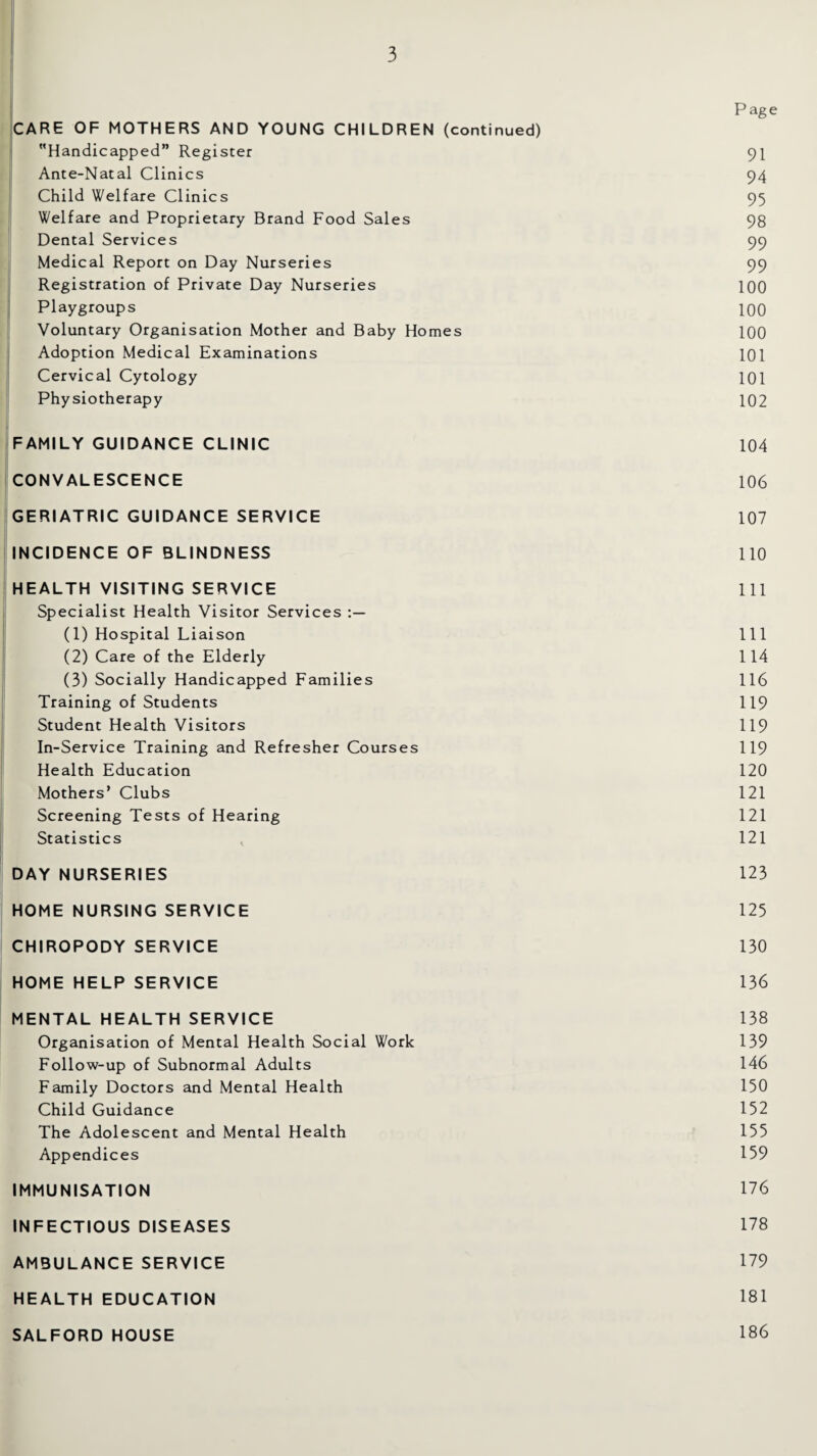 P age CARE OF MOTHERS AND YOUNG CHILDREN (continued) Handicapped” Register 91 Ante-Natal Clinics 94 Child Welfare Clinics 95 Welfare and Proprietary Brand Food Sales 98 Dental Services 99 Medical Report on Day Nurseries 99 Registration of Private Day Nurseries 100 Playgroups 100 Voluntary Organisation Mother and Baby Homes 100 Adoption Medical Examinations 101 Cervical Cytology 101 Physiotherapy 102 FAMILY GUIDANCE CLINIC 104 CONVALESCENCE 106 GERIATRIC GUIDANCE SERVICE 107 INCIDENCE OF BLINDNESS 110 HEALTH VISITING SERVICE 111 Specialist Health Visitor Services (1) Hospital Liaison 111 (2) Care of the Elderly 114 (3) Socially Handicapped Families 116 Training of Students 119 Student Health Visitors 119 In-Service Training and Refresher Courses 119 Health Education 120 Mothers’ Clubs 121 Screening Tests of Hearing 121 Statistics , 121 DAY NURSERIES 123 HOME NURSING SERVICE 125 CHIROPODY SERVICE 130 HOME HELP SERVICE 136 MENTAL HEALTH SERVICE 138 Organisation of Mental Health Social Work 139 Follow-up of Subnormal Adults 146 Family Doctors and Mental Health 150 Child Guidance 152 The Adolescent and Mental Health 155 Appendices 159 IMMUNISATION 176 INFECTIOUS DISEASES 178 AMBULANCE SERVICE 179 HEALTH EDUCATION 181 SALFORD HOUSE 186