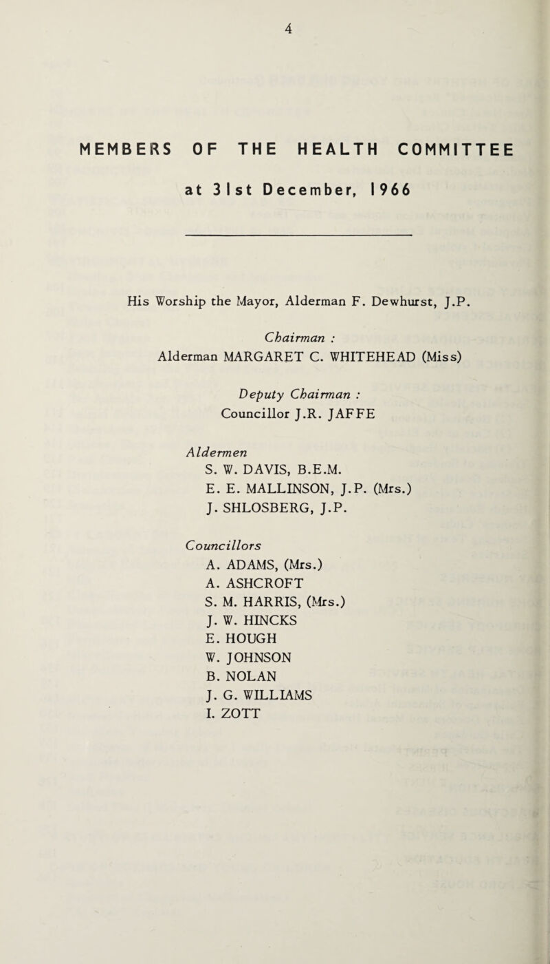 MEMBERS OF THE HEALTH COMMITTEE at 31st December, 1966 His Worship the Mayor, Alderman F. Dewhurst, J.P. Chairman : Alderman MARGARET C. WHITEHEAD (Miss) Deputy Chairman : Councillor J.R. JAFFE Aldermen S. W. DAVIS, B.E.M. E. E. MALLINSON, J.P. (Mrs.) J. SHLOSBERG, J.P. Councillors A. ADAMS, (Mrs.) A. ASHCROFT S. M. HARRIS, (Mrs.) J. W. HINCKS E. HOUGH W. JOHNSON B. NOLAN J. G. WILLIAMS I. ZOTT