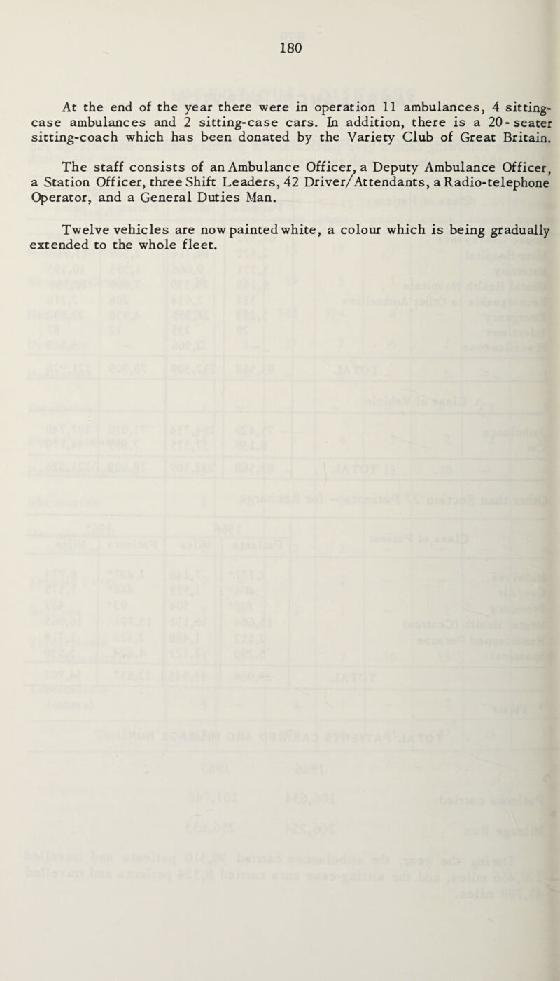 At the end of the year there were in operation 11 ambulances, 4 sitting- case ambulances and 2 sitting-case cars. In addition, there is a 20-seater sitting-coach which has been donated by the Variety Club of Great Britain. The staff consists of an Ambulance Officer, a Deputy Ambulance Officer, a Station Officer, three Shift Leaders, 42 Driver/Attendants, a Radio-telephone Operator, and a General Duties Man. Twelve vehicles are now painted white, a colour which is being gradually extended to the whole fleet.