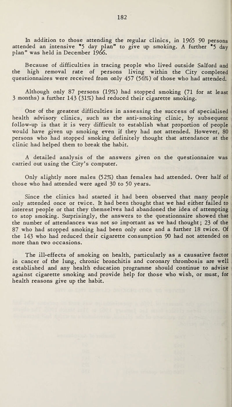 In addition to those attending the regular clinics, in 1965 90 persons attended an intensive *5 day plan” to give up smoking. A further *5 day plan” was held in December 19o6. Because of difficulties in tracing people who lived outside Salford and the high removal rate of persons living within the City completed questionnaires were received from only 457 (56%) of those who had attended. Although only 87 persons (19%) had stopped smoking (71 for at least 3 months) a further 143 (31%) had reduced their cigarette smoking. One of the greatest difficulties in assessing the success of specialised health advisory clinics, such as the anti-smoking clinic, by subsequent follow-up is that it is very difficult to establish what proportion of people would have given up smoking even if they had not attended. However, 80 persons who had stopped smoking definitely thought that attendance at the clinic had helped them to break the habit. A detailed analysis of the answers given on the questionnaire was carried out using the City’s computer. Only slightly more males (52%) than females had attended. Over half of those who had attended were aged 30 to 50 years. Since the clinics had started it had been observed that many people only attended once or twice. It had been thought that we had either failed to interest people or that they themselves had abandoned the idea of attempting to stop smoking. Surprisingly, the answers to the questionnaire showed that the number of attendances was not so important as we had thought; 23 of the 87 who had stopped smoking had been only once and a further 18 twice. Of the 143 who had reduced their cigarette consumption 90 had not attended on more than two occasions. The ill-effects of smoking on health, particularly as a causative factor in cancer of the lung, chronic bronchitis and coronary thrombosis are well established and any health education programme should continue to advise against cigarette smoking and provide help for those who wish, or must, for health reasons give up the habit.