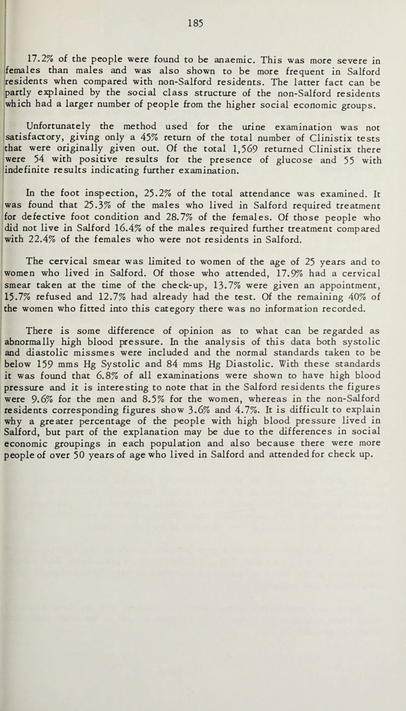 17.2% of the people were found to be anaemic. This was more severe in females than males and was also shown to be more frequent in Salford residents when compared with non-Salford residents. The latter fact can be partly explained by the social class structure of the non-Salford residents which had a larger number of people from the higher social economic groups. Unfortunately the method used for the urine examination was not satisfactory, giving only a 45% return of the total number of Clinistix tests that were originally given out. Of the total 1,569 returned Clinistix there were 54 with positive results for the presence of glucose and 55 with indefinite results indicating further examination. In the foot inspection, 25.2% of the total attendance was examined. It was found that 25.3% of the males who lived in Salford required treatment for defective foot condition and 28.7% of the females. Of those people who did not live in Salford 16.4% of the males required further treatment compared with 22.4% of the females who were not residents in Salford. The cervical smear was limited to women of the age of 25 years and to women who lived in Salford. Of those who attended, 17.9% had a cervical smear taken at the time of the check-up, 13.7% were given an appointment, 15.7% refused and 12.7% had already had the test. Of the remaining 40% of the women who fitted into this category there was no information recorded. There is some difference of opinion as to what can be regarded as abnormally high blood pressure. In the analysis of this data both systolic and diastolic missmes were included and the normal standards taken to be below 159 rams Hg Systolic and 84 mms Hg Diastolic. With these standards it was found that 6.8% of all examinations were shown to have high blood pressure and it is interesting to note that in the Salford residents the figures were 9.6% for the men and 8.5% for the women, whereas in the non-Salford residents corresponding figures show 3.6% and 4.7%. It is difficult to explain why a greater percentage of the people with high blood pressure lived in Salford, but part of the explanation may be due to the differences in social economic groupings in each population and also because there were more people of over 50 years of age who lived in Salford and attended for check up.