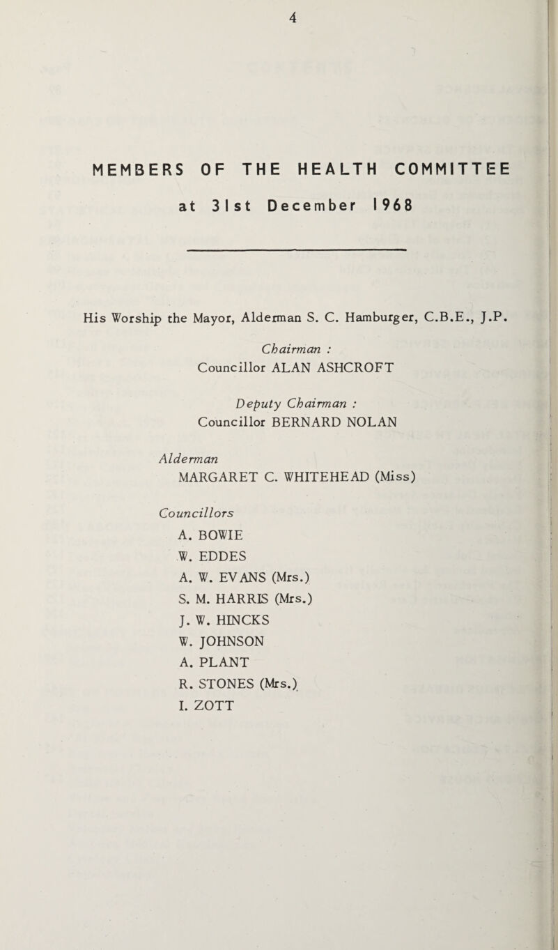 MEMBERS OF THE HEALTH COMMITTEE at 31st December 1968 His Worship the Mayor, Alderman S. C. Hamburger, C.B.E., J.P. Chairman : Councillor ALAN ASHCROFT Deputy Chairman : Councillor BERNARD NOLAN Alderman MARGARET C. WHITEHEAD (Miss) Councillors A. BOWIE W. EDDES A. W. EVANS (Mrs.) S. M. HARRIS (Mrs.) J. W. HINCKS W.JOHNSON A. PLANT R. STONES (Mrs.) I. ZOTT