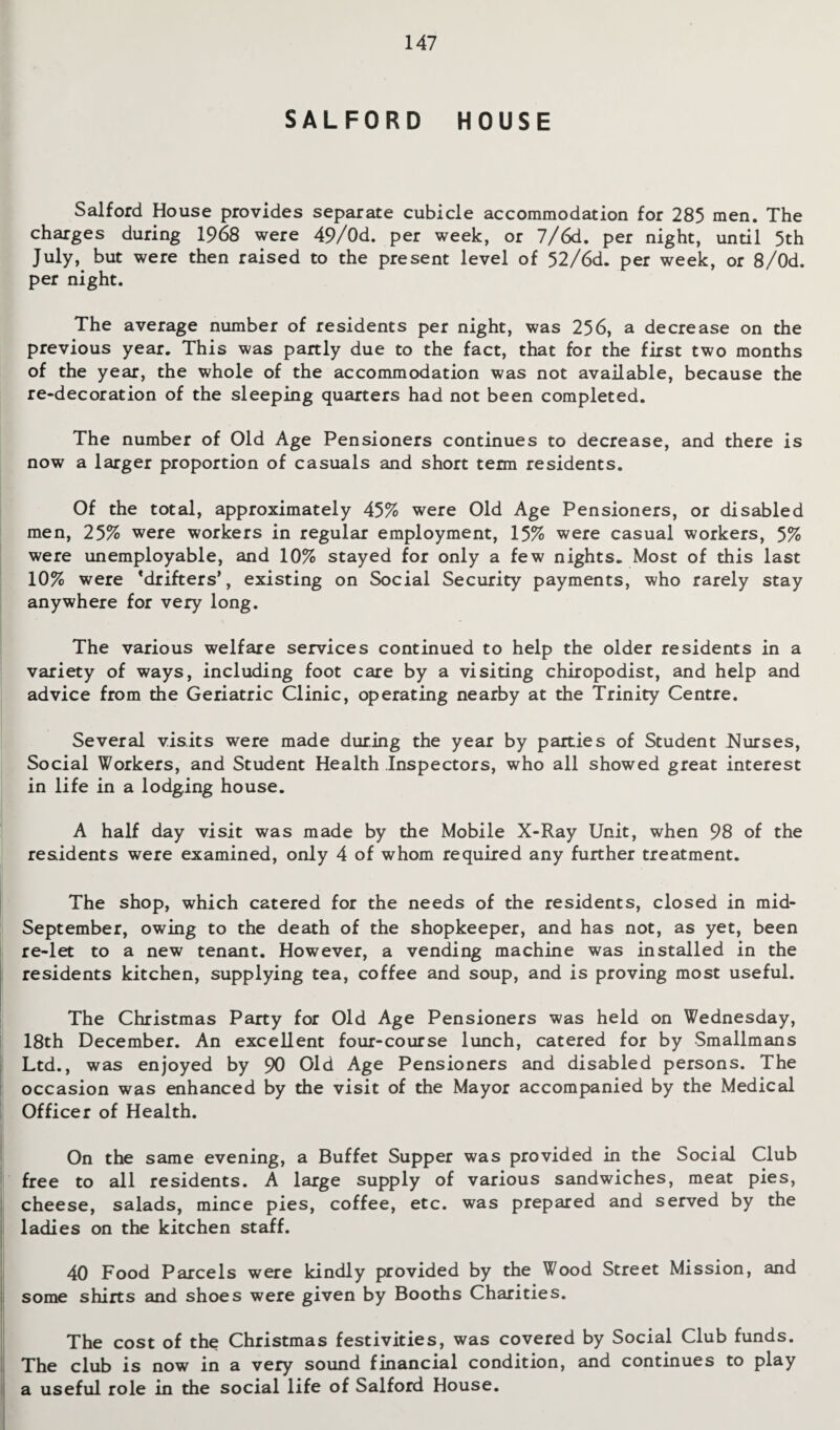 SALFORD HOUSE Salford House provides separate cubicle accommodation for 285 men. The charges during 1968 were 49/0d. per week, or 7/6d. per night, until 5th July, but were then raised to the present level of 52/6d. per week, or 8/0d. per night. The average number of residents per night, was 256, a decrease on the previous year. This was partly due to the fact, that for the first two months of the year, the whole of the accommodation was not available, because the re-decoration of the sleeping quarters had not been completed. The number of Old Age Pensioners continues to decrease, and there is now a larger proportion of casuals and short term residents. Of the total, approximately 45% were Old Age Pensioners, or disabled men, 25% were workers in regular employment, 15% were casual workers, 5% were unemployable, and 10% stayed for only a few nights. Most of this last 10% were ‘drifters’, existing on Social Security payments, who rarely stay anywhere for very long. The various welfare services continued to help the older residents in a variety of ways, including foot care by a visiting chiropodist, and help and advice from the Geriatric Clinic, operating nearby at the Trinity Centre. Several visits were made during the year by parties of Student Nurses, Social Workers, and Student Health Inspectors, who all showed great interest in life in a lodging house. A half day visit was made by the Mobile X-Ray Unit, when 98 of the residents were examined, only 4 of whom required any further treatment. The shop, which catered for the needs of the residents, closed in mid- September, owing to the death of the shopkeeper, and has not, as yet, been re-let to a new tenant. However, a vending machine was installed in the residents kitchen, supplying tea, coffee and soup, and is proving most useful. The Christmas Party for Old Age Pensioners was held on Wednesday, 18th December. An excellent four-course lunch, catered for by Smallmans Ltd., was enjoyed by 90 Old Age Pensioners and disabled persons. The occasion was enhanced by the visit of the Mayor accompanied by the Medical Officer of Health. On the same evening, a Buffet Supper was provided in the Social Club free to all residents. A large supply of various sandwiches, meat pies, cheese, salads, mince pies, coffee, etc. was prepared and served by the ladies on the kitchen staff. 40 Food Parcels were kindly provided by the Wood Street Mission, and some shirts and shoes were given by Booths Charities. The cost of the Christmas festivities, was covered by Social Club funds. The club is now in a very sound financial condition, and continues to play a useful role in the social life of Salford House.