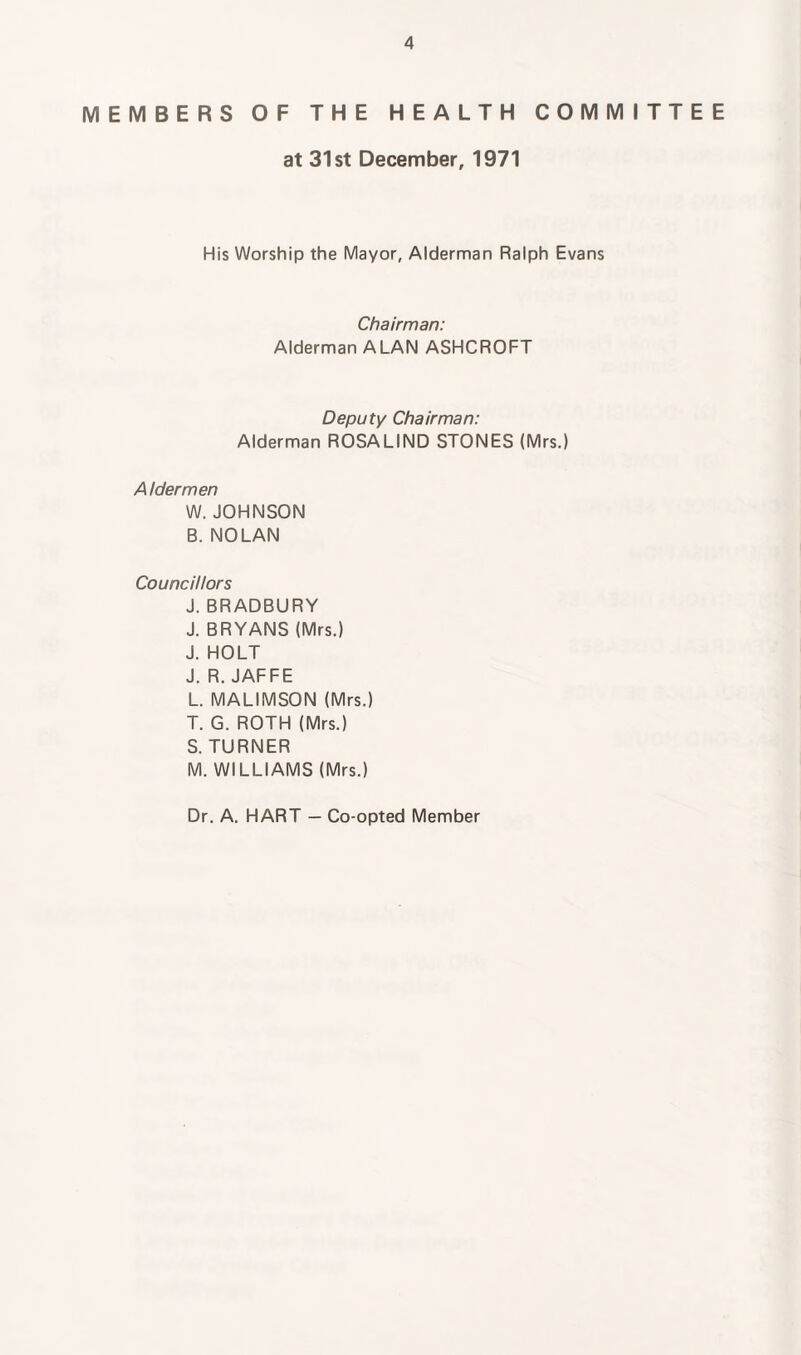 MEMBERS OF THE HEALTH COMMITTEE at 31st December, 1971 His Worship the Mayor, Alderman Ralph Evans Chairman: Alderman ALAN ASHCROFT Deputy Chairman: Alderman ROSALIND STONES (Mrs.) Aldermen W. JOHNSON B. NOLAN Councillors J. BRADBURY J. BRYANS (Mrs.) J. HOLT J. R. JAFFE L. MALIMSON (Mrs.) T. G. ROTH (Mrs.) S. TURNER M. WILLIAMS (Mrs.) Dr. A. HART — Co-opted Member