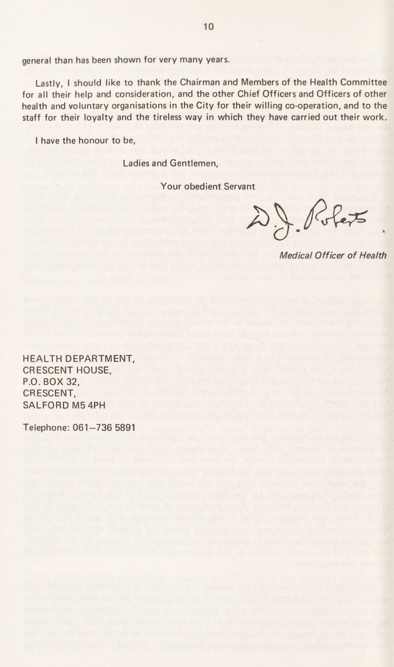 general than has been shown for very many years. Lastly, I should like to thank the Chairman and Members of the Health Committee for all their help and consideration, and the other Chief Officers and Officers of other health and voluntary organisations in the City for their willing co-operation, and to the staff for their loyalty and the tireless way in which they have carried out their work. I have the honour to be, Ladies and Gentlemen, Your obedient Servant Medical Officer of Health HEALTH DEPARTMENT, CRESCENT HOUSE, P.O. BOX 32, CRESCENT, SALFORD M5 4PH Telephone: 061-736 5891