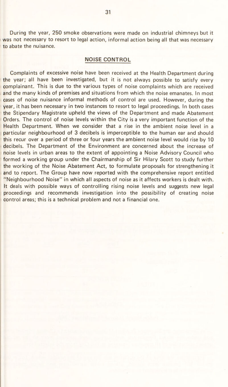 During the year, 250 smoke observations were made on industrial chimneys but it was not necessary to resort to legal action, informal action being all that was necessary to abate the nuisance. NOISE CONTROL Complaints of excessive noise have been received at the Health Department during the year; all have been investigated, but it is not always possible to satisfy every complainant. This is due to the various types of noise complaints which are received and the many kinds of premises and situations from which the noise emanates. In most cases of noise nuisance informal methods of control are used. However, during the year, it has been necessary in two instances to resort to legal proceedings. In both cases the Stipendary Magistrate upheld the views of the Department and made Abatement Orders. The control of noise levels within the City is a very important function of the Health Department. When we consider that a rise in the ambient noise level in a particular neighbourhood of 3 decibels is imperceptible to the human ear and should this recur over a period of three or four years the ambient noise level would rise by 10 decibels. The Department of the Environment are concerned about the increase of noise levels in urban areas to the extent of appointing a Noise Advisory Council who formed a working group under the Chairmanship of Sir Hilary Scott to study further the working of the Noise Abatement Act, to formulate proposals for strengthening it and to report. The Group have now reported with the comprehensive report entitled “Neighbourhood Noise in which all aspects of noise as it affects workers is dealt with. It deals with possible ways of controlling rising noise levels and suggests new legal proceedings and recommends investigation into the possibility of creating noise control areas; this is a technical problem and not a financial one.