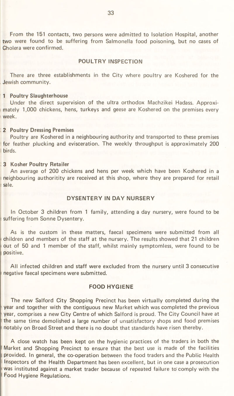 From the 151 contacts, two persons were admitted to Isolation Hospital, another two were found to be suffering from Salmonella food poisoning, but no cases of Gholera were confirmed. POULTRY INSPECTION There are three establishments in the City where poultry are Koshered for the Jewish community. 1 Poultry Slaughterhouse Under the direct supervision of the ultra orthodox Machzikei Hadass. Approxi¬ mately 1,000 chickens, hens, turkeys and geese are Koshered on the premises every week. 2 Poultry Dressing Premises Poultry are Koshered in a neighbouring authority and transported to these premises for feather plucking and evisceration. The weekly throughput is approximately 200 birds. 3 Kosher Poultry Retailer An average of 200 chickens and hens per week which have been Koshered in a neighbouring authoritity are received at this shop, where they are prepared for retail sale. DYSENTERY IN DAY NURSERY In October 3 children from 1 family, attending a day nursery, were found to be suffering from Sonne Dysentery. As is the custom in these matters, faecal specimens were submitted from all children and members of the staff at the nursery. The results showed that 21 children out of 50 and 1 member of the staff, whilst mainly symptomless, were found to be positive. All infected children and staff were excluded from the nursery until 3 consecutive negative faecal specimens were submitted. FOOD HYGIENE The new Salford City Shopping Precinct has been virtually completed during the year and together with the contiguous new Market which was completed the previous year, comprises a new City Centre of which Salford is proud. The City Council have at the same time demolished a large number of unsatisfactory shops and food premises notably on Broad Street and there is no doubt that standards have risen thereby. A close watch has been kept on the hygienic practices of the traders in both the Market and Shopping Precinct to ensure that the best use is made of the facilities provided. In general, the co-operation between the food traders and the Public Health Inspectors of the Health Department has been excellent, but in one case a prosecution was instituted against a market trader because of repeated failure to'comply with the Food Hygiene Regulations.