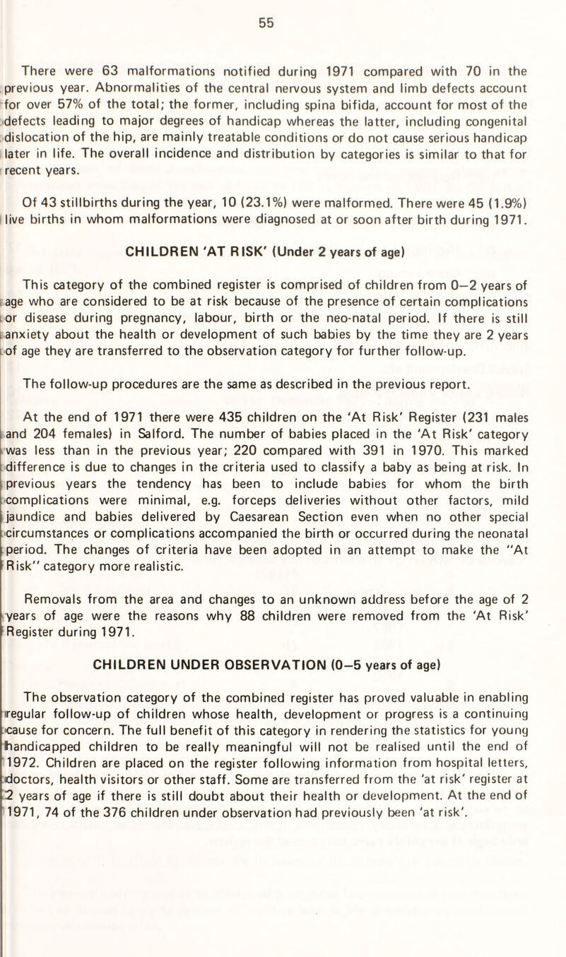 There were 63 malformations notified during 1971 compared with 70 in the previous year. Abnormalities of the central nervous system and limb defects account for over 57% of the total; the former, including spina bifida, account for most of the defects leading to major degrees of handicap whereas the latter, including congenital dislocation of the hip, are mainly treatable conditions or do not cause serious handicap later in life. The overall incidence and distribution by categories is similar to that for recent years. Of 43 stillbirths during the year, 10 (23.1%) were malformed. There were 45 (1.9%) live births in whom malformations were diagnosed at or soon after birth during 1971. CHILDREN 'AT RISK' (Under 2 years of age) This category of the combined register is comprised of children from 0-2 years of age who are considered to be at risk because of the presence of certain complications i or disease during pregnancy, labour, birth or the neo-natal period. If there is still .anxiety about the health or development of such babies by the time they are 2 years i of age they are transferred to the observation category for further follow-up. The follow-up procedures are the same as described in the previous report. At the end of 1971 there were 435 children on the ‘At Risk' Register (231 males and 204 females) in Salford. The number of babies placed in the 'At Risk' category was less than in the previous year; 220 compared with 391 in 1970. This marked difference is due to changes in the criteria used to classify a baby as being at risk. In previous years the tendency has been to include babies for whom the birth •complications were minimal, e.g. forceps deliveries without other factors, mild jaundice and babies delivered by Caesarean Section even when no other special circumstances or complications accompanied the birth or occurred during the neonatal period. The changes of criteria have been adopted in an attempt to make the At Risk” category more realistic. Removals from the area and changes to an unknown address before the age of 2 years of age were the reasons why 88 children were removed from the 'At Risk' Register during 1971. CHILDREN UNDER OBSERVATION (0-5 years of age) The observation category of the combined register has proved valuable in enabling regular follow-up of children whose health, development or progress is a continuing cause for concern. The full benefit of this category in rendering the statistics for young tiandicapped children to be really meaningful will not be realised until the end of 1972. Children are placed on the register following information from hospital letters, doctors, health visitors or other staff. Some are transferred from the 'at risk' register at 2 years of age if there is still doubt about their health or development. At the end of 1971, 74 of the 376 children under observation had previously been 'at risk'.
