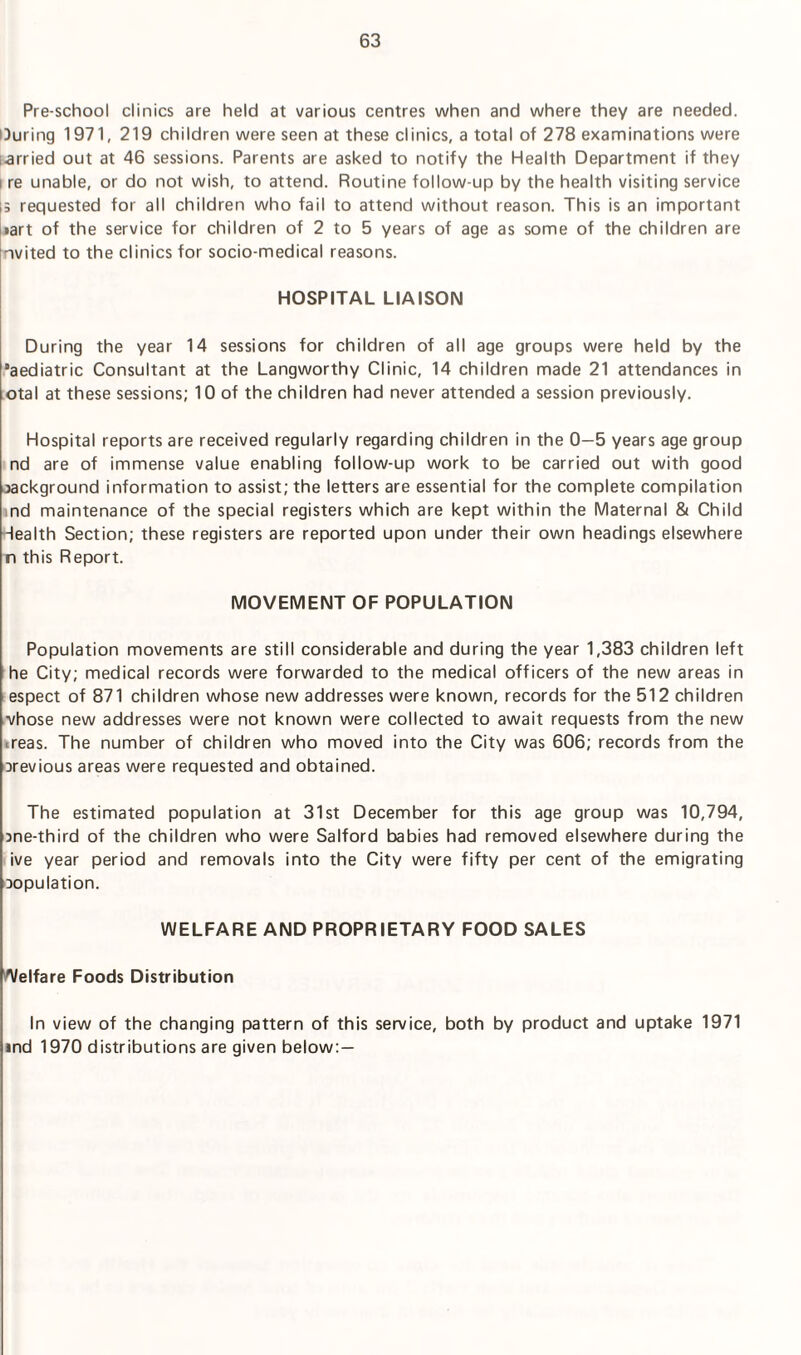 Pre-school clinics are held at various centres when and where they are needed. During 1971, 219 children were seen at these clinics, a total of 278 examinations were larried out at 46 sessions. Parents are asked to notify the Health Department if they i re unable, or do not wish, to attend. Routine follow-up by the health visiting service is requested for all children who fail to attend without reason. This is an important •art of the service for children of 2 to 5 years of age as some of the children are nvited to the clinics for socio-medical reasons. HOSPITAL LIAISON During the year 14 sessions for children of all age groups were held by the ’aediatric Consultant at the Langworthy Clinic, 14 children made 21 attendances in otal at these sessions; 10 of the children had never attended a session previously. Hospital reports are received regularly regarding children in the 0-5 years age group nd are of immense value enabling follow-up work to be carried out with good background information to assist; the letters are essential for the complete compilation nd maintenance of the special registers which are kept within the Maternal & Child Health Section; these registers are reported upon under their own headings elsewhere n this Report. MOVEMENT OF POPULATION Population movements are still considerable and during the year 1,383 children left he City; medical records were forwarded to the medical officers of the new areas in espect of 871 children whose new addresses were known, records for the 512 children vhose new addresses were not known were collected to await requests from the new <reas. The number of children who moved into the City was 606; records from the arevious areas were requested and obtained. The estimated population at 31st December for this age group was 10,794, bne-third of the children who were Salford babies had removed elsewhere during the ive year period and removals into the City were fifty per cent of the emigrating bopulation. WELFARE AND PROPRIETARY FOOD SALES Welfare Foods Distribution In view of the changing pattern of this service, both by product and uptake 1971 ind 1970 distributions are given below: —