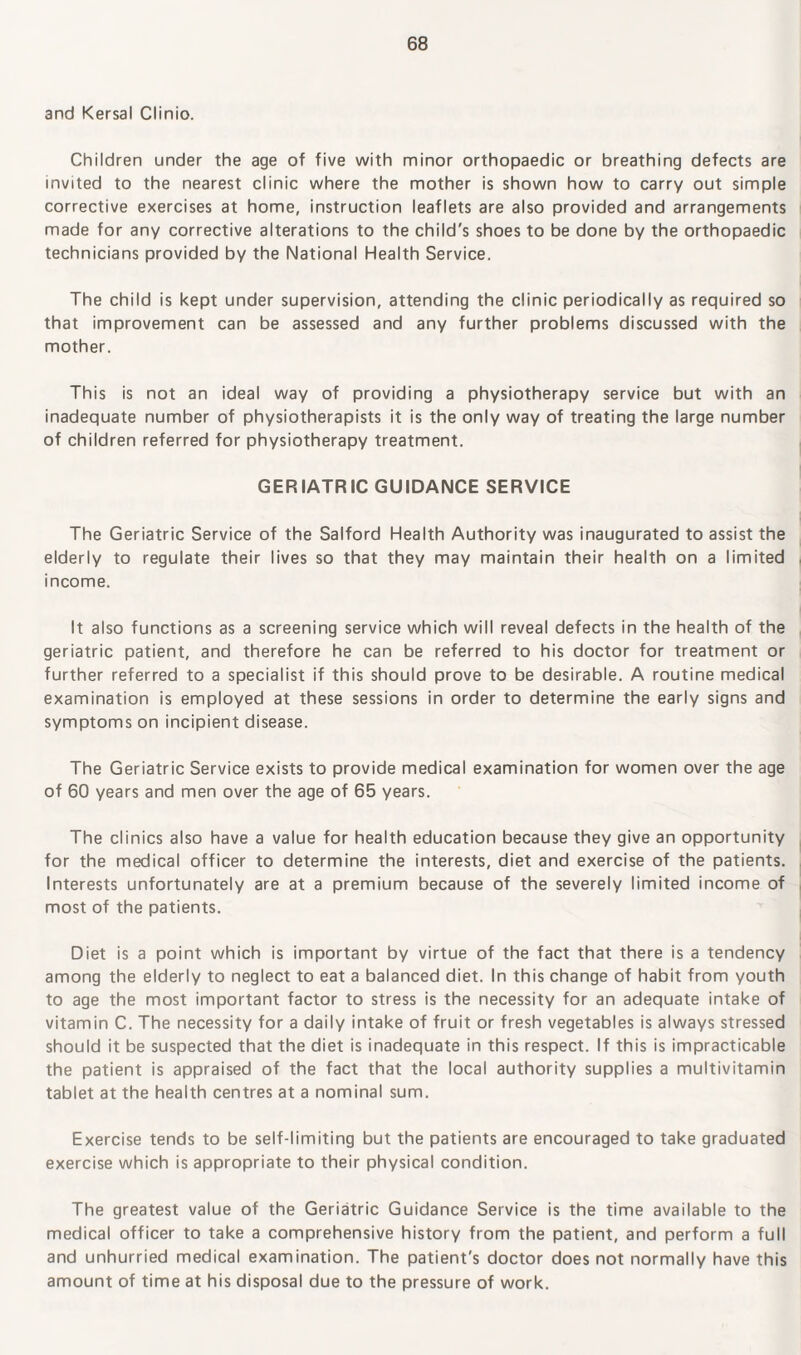 and Kersal Clinio. Children under the age of five with minor orthopaedic or breathing defects are invited to the nearest clinic where the mother is shown how to carry out simple corrective exercises at home, instruction leaflets are also provided and arrangements made for any corrective alterations to the child's shoes to be done by the orthopaedic technicians provided by the National Health Service. The child is kept under supervision, attending the clinic periodically as required so that improvement can be assessed and any further problems discussed with the mother. This is not an ideal way of providing a physiotherapy service but with an inadequate number of physiotherapists it is the only way of treating the large number of children referred for physiotherapy treatment. GERIATRIC GUIDANCE SERVICE The Geriatric Service of the Salford Health Authority was inaugurated to assist the elderly to regulate their lives so that they may maintain their health on a limited income. It also functions as a screening service which will reveal defects in the health of the geriatric patient, and therefore he can be referred to his doctor for treatment or further referred to a specialist if this should prove to be desirable. A routine medical examination is employed at these sessions in order to determine the early signs and symptoms on incipient disease. The Geriatric Service exists to provide medical examination for women over the age of 60 years and men over the age of 65 years. The clinics also have a value for health education because they give an opportunity for the medical officer to determine the interests, diet and exercise of the patients. Interests unfortunately are at a premium because of the severely limited income of most of the patients. Diet is a point which is important by virtue of the fact that there is a tendency among the elderly to neglect to eat a balanced diet. In this change of habit from youth to age the most important factor to stress is the necessity for an adequate intake of vitamin C. The necessity for a daily intake of fruit or fresh vegetables is always stressed should it be suspected that the diet is inadequate in this respect. If this is impracticable the patient is appraised of the fact that the local authority supplies a multivitamin tablet at the health centres at a nominal sum. Exercise tends to be self-limiting but the patients are encouraged to take graduated exercise which is appropriate to their physical condition. The greatest value of the Geriatric Guidance Service is the time available to the medical officer to take a comprehensive history from the patient, and perform a full and unhurried medical examination. The patient's doctor does not normally have this amount of time at his disposal due to the pressure of work.