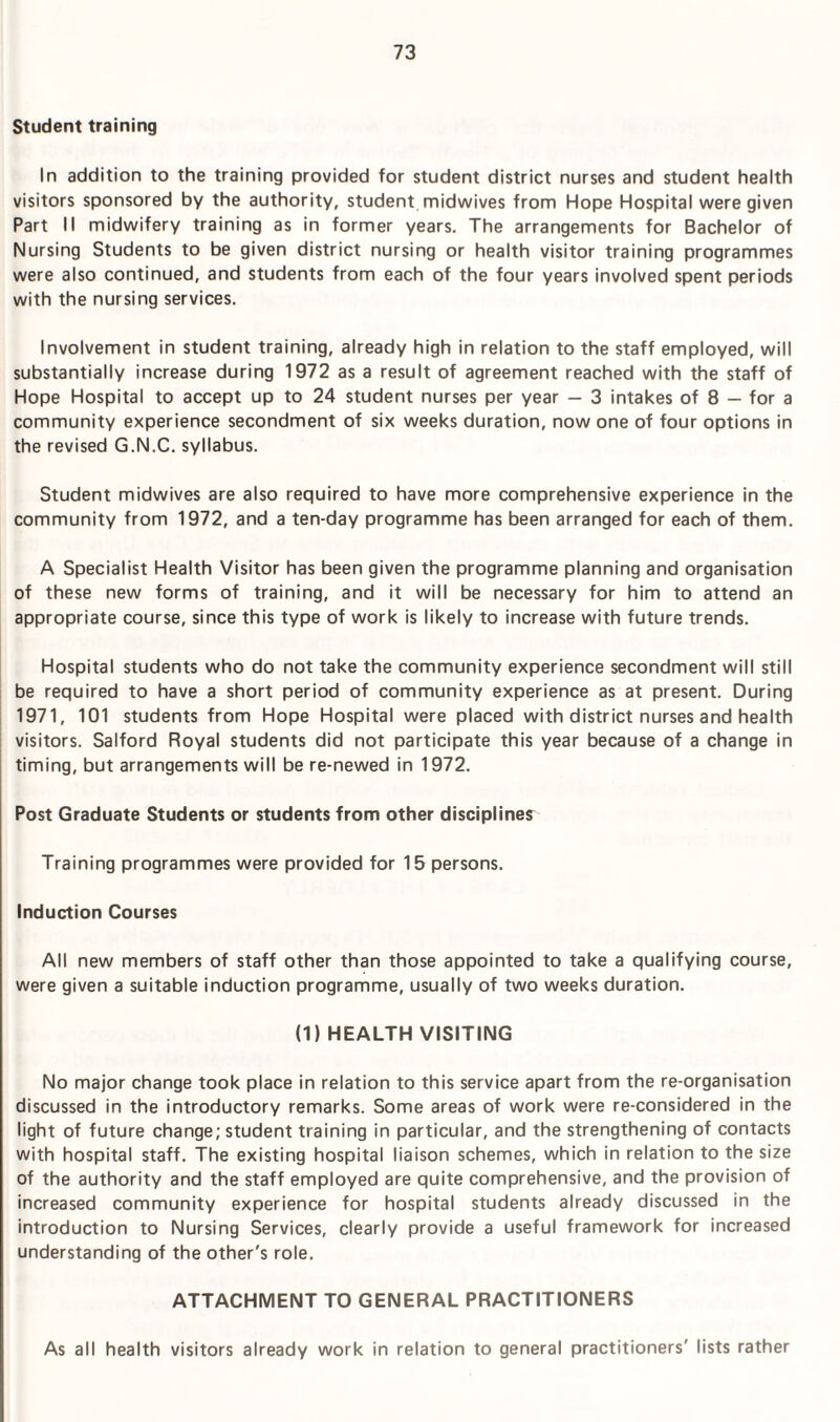 Student training In addition to the training provided for student district nurses and student health visitors sponsored by the authority, student midwives from Hope Hospital were given Part II midwifery training as in former years. The arrangements for Bachelor of Nursing Students to be given district nursing or health visitor training programmes were also continued, and students from each of the four years involved spent periods with the nursing services. Involvement in student training, already high in relation to the staff employed, will substantially increase during 1972 as a result of agreement reached with the staff of Hope Hospital to accept up to 24 student nurses per year — 3 intakes of 8 — for a community experience secondment of six weeks duration, now one of four options in the revised G.N.C. syllabus. Student midwives are also required to have more comprehensive experience in the community from 1972, and a ten-day programme has been arranged for each of them. A Specialist Health Visitor has been given the programme planning and organisation of these new forms of training, and it will be necessary for him to attend an appropriate course, since this type of work is likely to increase with future trends. Hospital students who do not take the community experience secondment will still be required to have a short period of community experience as at present. During 1971, 101 students from Hope Hospital were placed with district nurses and health visitors. Salford Royal students did not participate this year because of a change in timing, but arrangements will be re-newed in 1972. Post Graduate Students or students from other discipline? Training programmes were provided for 15 persons. Induction Courses All new members of staff other than those appointed to take a qualifying course, were given a suitable induction programme, usually of two weeks duration. (1) HEALTH VISITING No major change took place in relation to this service apart from the re-organisation discussed in the introductory remarks. Some areas of work were re-considered in the light of future change; student training in particular, and the strengthening of contacts with hospital staff. The existing hospital liaison schemes, which in relation to the size of the authority and the staff employed are quite comprehensive, and the provision of increased community experience for hospital students already discussed in the introduction to Nursing Services, clearly provide a useful framework for increased understanding of the other's role. ATTACHMENT TO GENERAL PRACTITIONERS As all health visitors already work in relation to general practitioners' lists rather