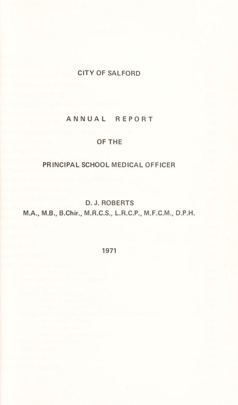 CITY OF SALFORD ANNUAL REPORT OF THE PRINCIPAL SCHOOL MEDICAL OFFICER D. J. ROBERTS M.A., M.B., B.Chir., M.R.C.S., L.R.C.P., M.F.C.M., D.P.H. 1971