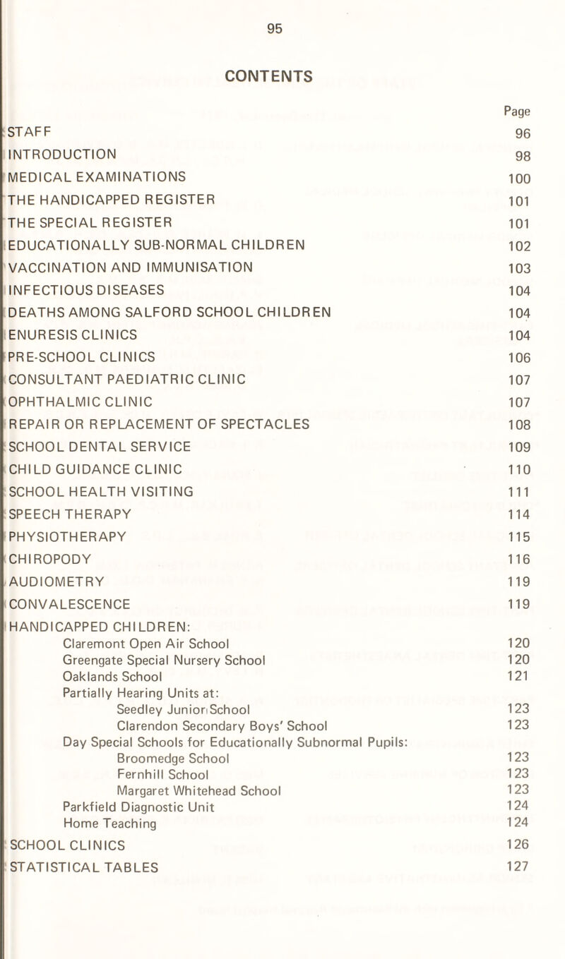 CONTENTS Page : STAFF 96 INTRODUCTION 98 MEDICAL EXAMINATIONS 100 THE HANDICAPPED REGISTER 101 THE SPECIAL REGISTER 101 EDUCATIONALLY SUB NORMAL CHILDREN 102 VACCINATION AND IMMUNISATION 103 INFECTIOUS DISEASES 104 DEATHS AMONG SALFORD SCHOOL CHILDREN 104 ENURESIS CLINICS 104 PRE-SCHOOL CLINICS 106 CONSULTANT PAEDIATRIC CLINIC 107 OPHTHALMIC CLINIC 107 REPAIR OR REPLACEMENT OF SPECTACLES 108 SCHOOL DENTAL SERVICE 109 CHILD GUIDANCE CLINIC 110 SCHOOL HEALTH VISITING 111 SPEECH THERAPY 114 PHYSIOTHERAPY 115 (CHIROPODY 116 AUDIOMETRY 119 i CONVALESCENCE 119 HANDICAPPED CHILDREN: Claremont Open Air School 120 Greengate Special Nursery School 120 Oaklands School 121 Partially Hearing Units at: Seedley JunionSchool 123 Clarendon Secondary Boys' School 123 Day Special Schools for Educationally Subnormal Pupils: Broomedge School 123 Fernhill School 123 Margaret Whitehead School 123 Parkfield Diagnostic Unit 124 Home Teaching 124 SCHOOL CLINICS 126 STATISTICAL TABLES 127