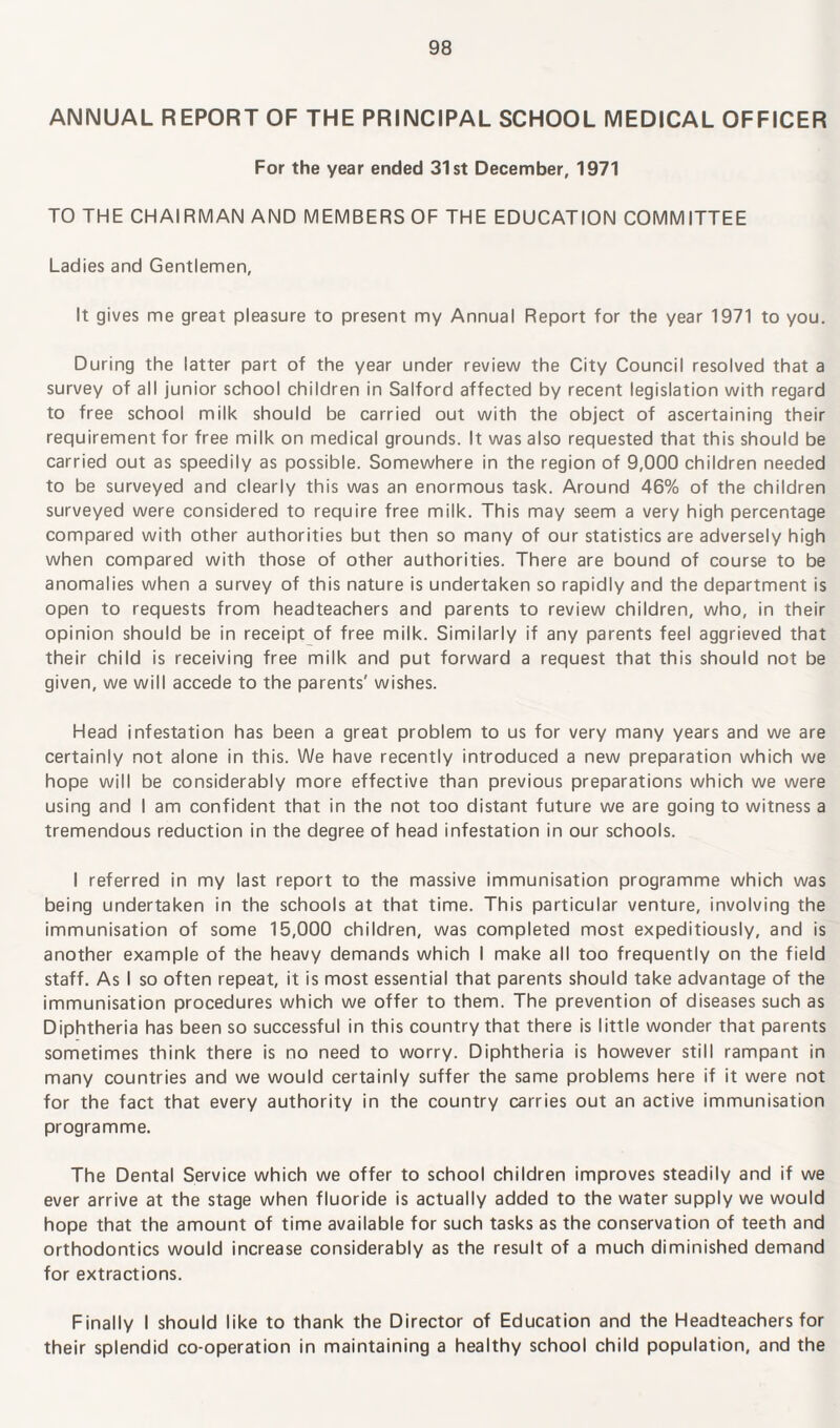 ANNUAL REPORT OF THE PRINCIPAL SCHOOL MEDICAL OFFICER For the year ended 31st December, 1971 TO THE CHAIRMAN AND MEMBERS OF THE EDUCATION COMMITTEE Ladies and Gentlemen, It gives me great pleasure to present my Annual Report for the year 1971 to you. During the latter part of the year under review the City Council resolved that a survey of all junior school children in Salford affected by recent legislation with regard to free school milk should be carried out with the object of ascertaining their requirement for free milk on medical grounds. It was also requested that this should be carried out as speedily as possible. Somewhere in the region of 9,000 children needed to be surveyed and clearly this was an enormous task. Around 46% of the children surveyed were considered to require free milk. This may seem a very high percentage compared with other authorities but then so many of our statistics are adversely high when compared with those of other authorities. There are bound of course to be anomalies when a survey of this nature is undertaken so rapidly and the department is open to requests from headteachers and parents to review children, who, in their opinion should be in receipt of free milk. Similarly if any parents feel aggrieved that their child is receiving free milk and put forward a request that this should not be given, we will accede to the parents' wishes. Head infestation has been a great problem to us for very many years and we are certainly not alone in this. We have recently introduced a new preparation which we hope will be considerably more effective than previous preparations which we were using and I am confident that in the not too distant future we are going to witness a tremendous reduction in the degree of head infestation in our schools. I referred in my last report to the massive immunisation programme which was being undertaken in the schools at that time. This particular venture, involving the immunisation of some 15,000 children, was completed most expeditiously, and is another example of the heavy demands which I make all too frequently on the field staff. As I so often repeat, it is most essential that parents should take advantage of the immunisation procedures which we offer to them. The prevention of diseases such as Diphtheria has been so successful in this country that there is little wonder that parents sometimes think there is no need to worry. Diphtheria is however still rampant in many countries and we would certainly suffer the same problems here if it were not for the fact that every authority in the country carries out an active immunisation programme. The Dental Service which we offer to school children improves steadily and if we ever arrive at the stage when fluoride is actually added to the water supply we would hope that the amount of time available for such tasks as the conservation of teeth and orthodontics would increase considerably as the result of a much diminished demand for extractions. Finally I should like to thank the Director of Education and the Headteachers for their splendid co-operation in maintaining a healthy school child population, and the