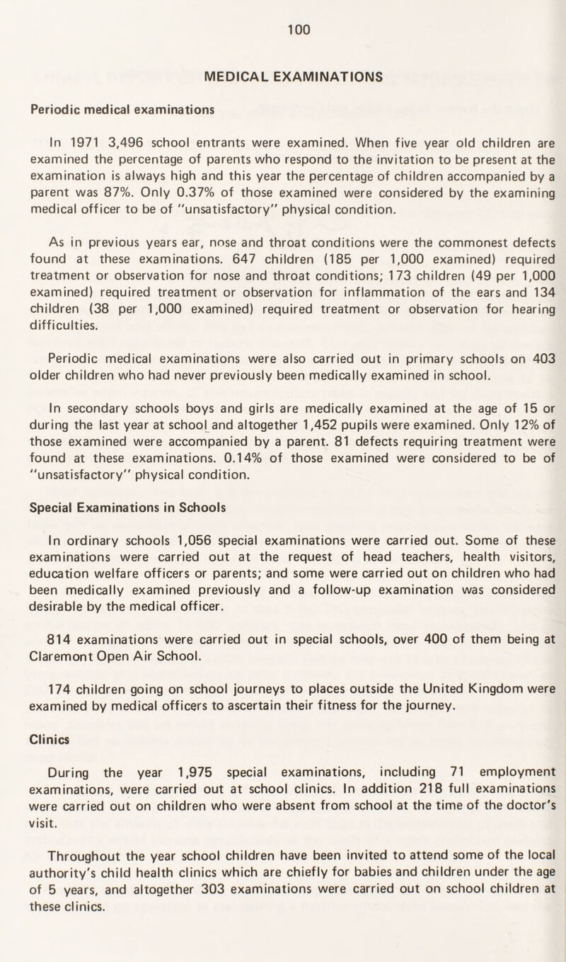 MEDICAL EXAMINATIONS Periodic medical examinations In 1971 3,496 school entrants were examined. When five year old children are examined the percentage of parents who respond to the invitation to be present at the examination is always high and this year the percentage of children accompanied by a parent was 87%. Only 0.37% of those examined were considered by the examining medical officer to be of unsatisfactory” physical condition. As in previous years ear, nose and throat conditions were the commonest defects found at these examinations. 647 children (185 per 1,000 examined) required treatment or observation for nose and throat conditions; 173 children (49 per 1,000 examined) required treatment or observation for inflammation of the ears and 134 children (38 per 1,000 examined) required treatment or observation for hearing difficulties. Periodic medical examinations were also carried out in primary schools on 403 older children who had never previously been medically examined in school. In secondary schools boys and girls are medically examined at the age of 15 or during the last year at school and altogether 1,452 pupils were examined. Only 12% of those examined were accompanied by a parent. 81 defects requiring treatment were found at these examinations. 0.14% of those examined were considered to be of unsatisfactory” physical condition. Special Examinations in Schools In ordinary schools 1,056 special examinations were carried out. Some of these examinations were carried out at the request of head teachers, health visitors, education welfare officers or parents; and some were carried out on children who had been medically examined previously and a follow-up examination was considered desirable by the medical officer. 814 examinations were carried out in special schools, over 400 of them being at Claremont Open Air School. 174 children going on school journeys to places outside the United Kingdom were examined by medical officers to ascertain their fitness for the journey. Clinics During the year 1,975 special examinations, including 71 employment examinations, were carried out at school clinics. In addition 218 full examinations were carried out on children who were absent from school at the time of the doctor's visit. Throughout the year school children have been invited to attend some of the local authority's child health clinics which are chiefly for babies and children under the age of 5 years, and altogether 303 examinations were carried out on school children at these clinics.