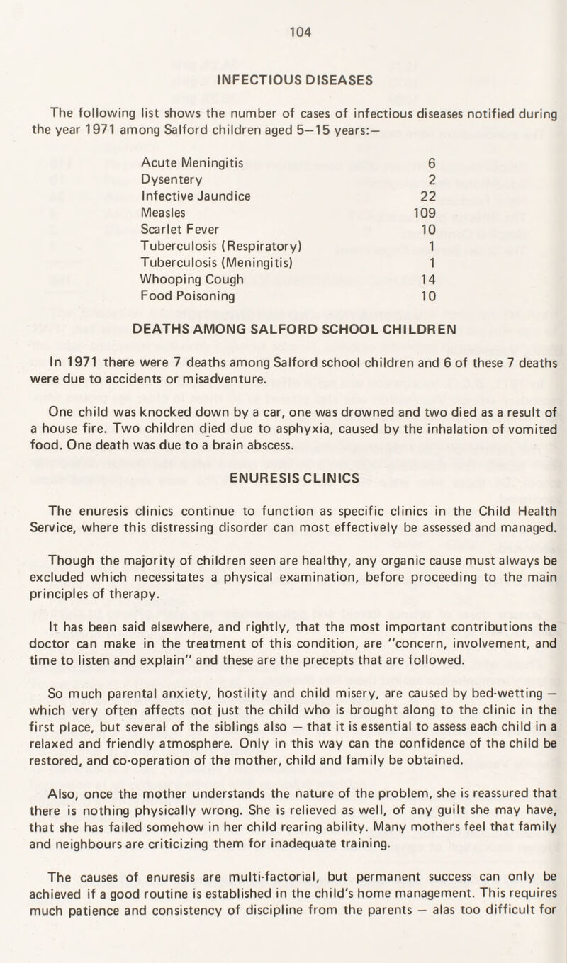 INFECTIOUS DISEASES The following list shows the number of cases of infectious diseases notified during the year 1971 among Salford children aged 5—15 years: — Acute Meningitis 6 Dysentery 2 Infective Jaundice 22 Measles 109 Scarlet Fever 10 Tuberculosis (Respiratory) 1 Tuberculosis (Meningitis) 1 Whooping Cough 14 Food Poisoning 10 DEATHS AMONG SALFORD SCHOOL CHILDREN In 1971 there were 7 deaths among Salford school children and 6 of these 7 deaths were due to accidents or misadventure. One child was knocked down by a car, one was drowned and two died as a result of a house fire. Two children died due to asphyxia, caused by the inhalation of vomited food. One death was due to a brain abscess. ENURESIS CLINICS The enuresis clinics continue to function as specific clinics in the Child Health Service, where this distressing disorder can most effectively be assessed and managed. Though the majority of children seen are healthy, any organic cause must always be excluded which necessitates a physical examination, before proceeding to the main principles of therapy. It has been said elsewhere, and rightly, that the most important contributions the doctor can make in the treatment of this condition, are concern, involvement, and time to listen and explain and these are the precepts that are followed. So much parental anxiety, hostility and child misery, are caused by bed-wetting — which very often affects not just the child who is brought along to the clinic in the first place, but several of the siblings also — that it is essential to assess each child in a relaxed and friendly atmosphere. Only in this way can the confidence of the child be restored, and co-operation of the mother, child and family be obtained. Also, once the mother understands the nature of the problem, she is reassured that there is nothing physically wrong. She is relieved as well, of any guilt she may have, that she has failed somehow in her child rearing ability. Many mothers feel that family and neighbours are criticizing them for inadequate training. The causes of enuresis are multi-factorial, but permanent success can only be achieved if a good routine is established in the child's home management. This requires much patience and consistency of discipline from the parents — alas too difficult for