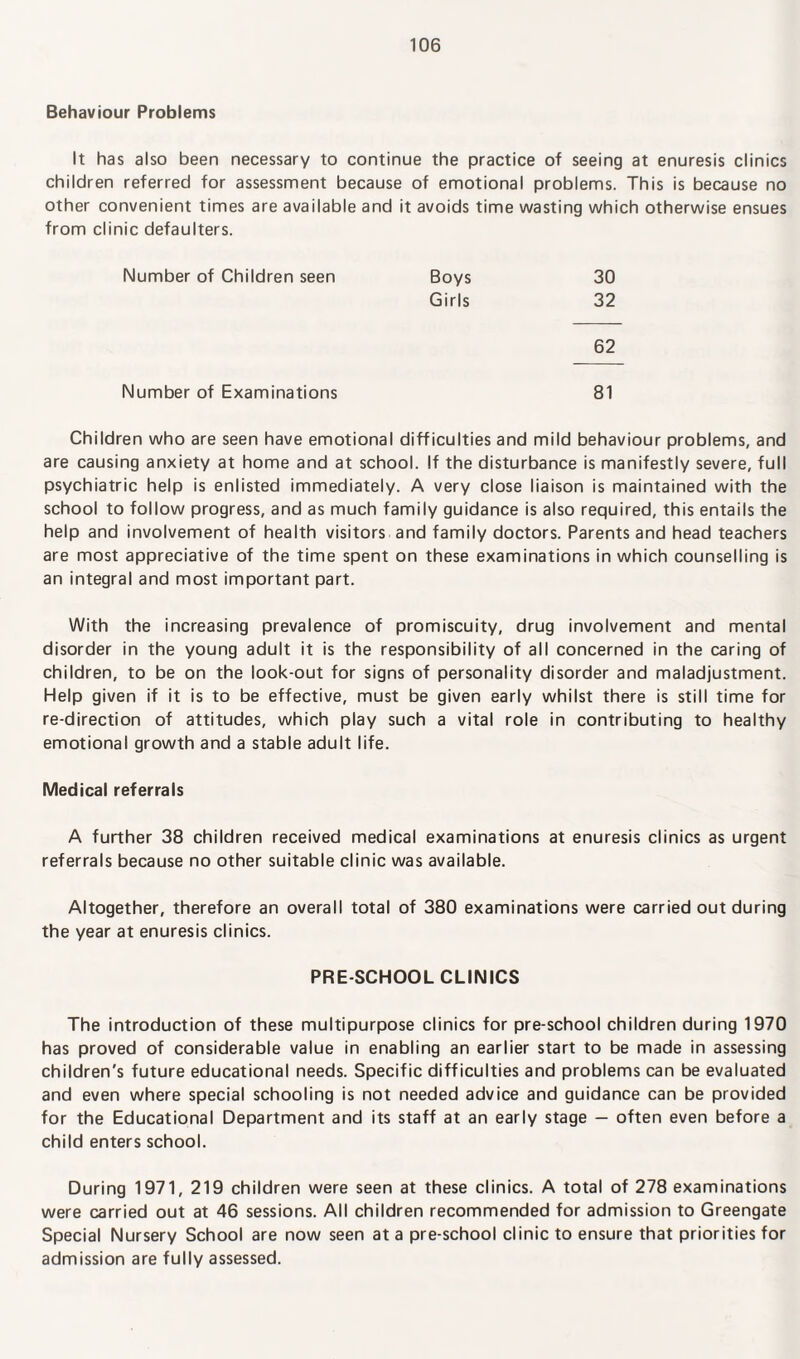 Behaviour Problems It has also been necessary to continue the practice of seeing at enuresis clinics children referred for assessment because of emotional problems. This is because no other convenient times are available and it avoids time wasting which otherwise ensues from clinic defaulters. Number of Children seen Boys 30 Girls 32 62 Number of Examinations 81 Children who are seen have emotional difficulties and mild behaviour problems, and are causing anxiety at home and at school. If the disturbance is manifestly severe, full psychiatric help is enlisted immediately. A very close liaison is maintained with the school to follow progress, and as much family guidance is also required, this entails the help and involvement of health visitors and family doctors. Parents and head teachers are most appreciative of the time spent on these examinations in which counselling is an integral and most important part. With the increasing prevalence of promiscuity, drug involvement and mental disorder in the young adult it is the responsibility of all concerned in the caring of children, to be on the look-out for signs of personality disorder and maladjustment. Help given if it is to be effective, must be given early whilst there is still time for re-direction of attitudes, which play such a vital role in contributing to healthy emotional growth and a stable adult life. Medical referrals A further 38 children received medical examinations at enuresis clinics as urgent referrals because no other suitable clinic was available. Altogether, therefore an overall total of 380 examinations were carried out during the year at enuresis clinics. PRE-SCHOOL CLINICS The introduction of these multipurpose clinics for pre-school children during 1970 has proved of considerable value in enabling an earlier start to be made in assessing children's future educational needs. Specific difficulties and problems can be evaluated and even where special schooling is not needed advice and guidance can be provided for the Educational Department and its staff at an early stage — often even before a child enters school. During 1971, 219 children were seen at these clinics. A total of 278 examinations were carried out at 46 sessions. All children recommended for admission to Greengate Special Nursery School are now seen at a pre-school clinic to ensure that priorities for admission are fully assessed.