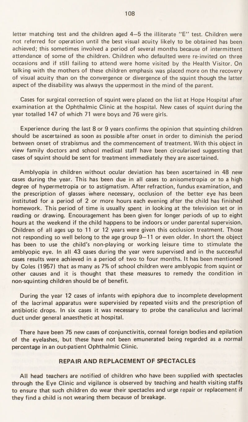 letter matching test and the children aged 4—5 the illiterate E test. Children were not referred for operation until the best visual acuity likely to be obtained has been achieved; this sometimes involved a period of several months because of intermittent attendance of some of the children. Children who defaulted were re-invited on three occasions and if still failing to attend were home visited by the Health Visitor. On talking with the mothers of these children emphasis was placed more on the recovery of visual acuity than on the convergence or divergence of the squint though the latter aspect of the disability was always the uppermost in the mind of the parent. Cases for surgical correction of squint were placed on the list at Hope Hospital after examination at the Ophthalmic Clinic at the hospital. New cases of squint during the year totalled 147 of which 71 were boys and 76 were girls. Experience during the last 8 or 9 years confirms the opinion that squinting children should be ascertained as soon as possible after onset in order to diminish the period between onset of strabismus and the commencement of treatment. With this object in view family doctors and school medical staff have been circularised suggesting that cases of squint should be sent for treatment immediately they are ascertained. Amblyopia in children without ocular deviation has been ascertained in 48 new cases during the year. This has been due in all cases to anisometropia or to a high degree of hypermetropia or to astigmatism. After refraction, fundus examination, and the prescription of glasses where necessary, occlusion of the better eye has been instituted for a period of 2 or more hours each evening after the child has finished homework. This period of time is usually spent in looking at the television set or in reading or drawing. Encouragement has been given for longer periods of up to eight hours at the weekend if the child happens to be indoors or under parental supervision. Children of all ages up to 11 or 12 years were given this occlusion treatment. Those not responding so well belong to the age group 9—11 or even older. In short the object has been to use the child's non-playing or working leisure time to stimulate the amblyopic eye. In all 43 cases during the year were supervised and in the successful cases results were achieved in a period of two to four months. It has been mentioned by Coles (1957) that as many as 7% of school children were amblyopic from squint or other causes and it is thought that these measures to remedy the condition in non-squinting children should be of benefit. During the year 12 cases of infants with epiphora due to incomplete development of the lacrimal apparatus were supervisied by repeated visits and the prescription of antibiotic drops. In six cases it was necessary to probe the canaliculus and lacrimal duct under general anaesthetic at hospital. There have been 75 new cases of conjunctivitis, corneal foreign bodies and epilation of the eyelashes, but these have not been emunerated being regarded as a normal percentage in an out-patient Ophthalmic Clinic. REPAIR AND REPLACEMENT OF SPECTACLES All head teachers are notified of children who have been supplied with spectacles through the Eye Clinic and vigilance is observed by teaching and health visiting staffs to ensure that such children do wear their spectacles and urge repair or replacement if they find a child is not wearing them because of breakage.