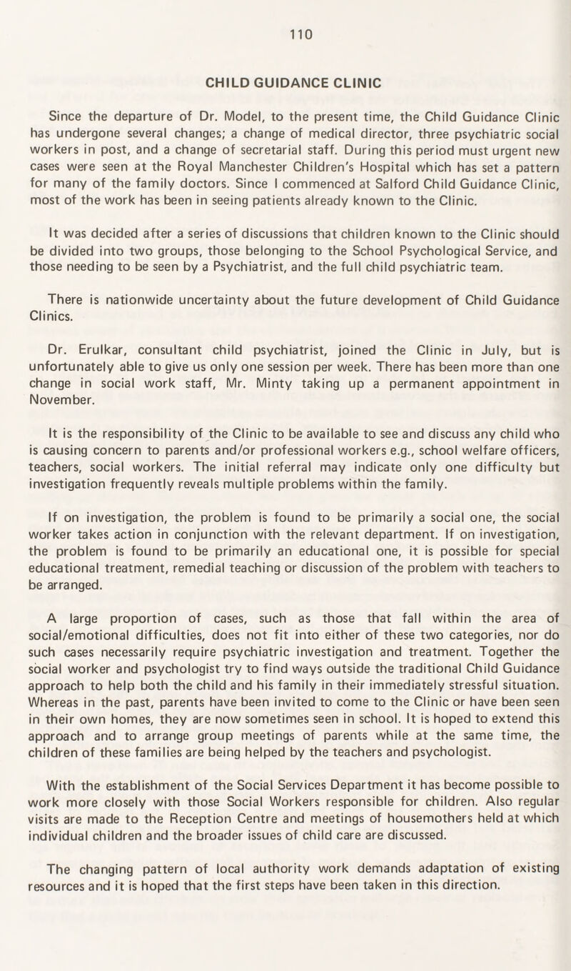 CHILD GUIDANCE CLINIC Since the departure of Dr. Model, to the present time, the Child Guidance Clinic has undergone several changes; a change of medical director, three psychiatric social workers in post, and a change of secretarial staff. During this period must urgent new cases were seen at the Royal Manchester Children's Hospital which has set a pattern for many of the family doctors. Since I commenced at Salford Child Guidance Clinic, most of the work has been in seeing patients already known to the Clinic. It was decided after a series of discussions that children known to the Clinic should be divided into two groups, those belonging to the School Psychological Service, and those needing to be seen by a Psychiatrist, and the full child psychiatric team. There is nationwide uncertainty about the future development of Child Guidance Clinics. Dr. Erulkar, consultant child psychiatrist, joined the Clinic in July, but is unfortunately able to give us only one session per week. There has been more than one change in social work staff, Mr. Minty taking up a permanent appointment in November. It is the responsibility of the Clinic to be available to see and discuss any child who is causing concern to parents and/or professional workers e.g., school welfare officers, teachers, social workers. The initial referral may indicate only one difficulty but investigation frequently reveals multiple problems within the family. If on investigation, the problem is found to be primarily a social one, the social worker takes action in conjunction with the relevant department. If on investigation, the problem is found to be primarily an educational one, it is possible for special educational treatment, remedial teaching or discussion of the problem with teachers to be arranged. A large proportion of cases, such as those that fall within the area of social/emotional difficulties, does not fit into either of these two categories, nor do such cases necessarily require psychiatric investigation and treatment. Together the social worker and psychologist try to find ways outside the traditional Child Guidance approach to help both the child and his family in their immediately stressful situation. Whereas in the past, parents have been invited to come to the Clinic or have been seen in their own homes, they are now sometimes seen in school. It is hoped to extend this approach and to arrange group meetings of parents while at the same time, the children of these families are being helped by the teachers and psychologist. With the establishment of the Social Services Department it has become possible to work more closely with those Social Workers responsible for children. Also regular visits are made to the Reception Centre and meetings of housemothers held at which individual children and the broader issues of child care are discussed. The changing pattern of local authority work demands adaptation of existing resources and it is hoped that the first steps have been taken in this direction.
