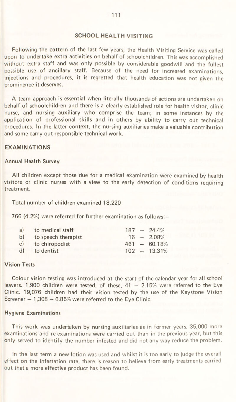 SCHOOL HEALTH VISITING Following the pattern of the last few years, the Health Visiting Service was called upon to undertake extra activities on behalf of schoolchildren. This was accomplished without extra staff and was only possible by considerable goodwill and the fullest possible use of ancillary staff. Because of the need for increased examinations, injections and procedures, it is regretted that health education was not given the prominence it deserves. A team approach is essential when literally thousands of actions are undertaken on behalf of schoolchildren and there is a clearly established role for health visitor, clinic nurse, and nursing auxiliary who comprise the team; in some instances by the application of professional skills and in others by ability to carry out technical procedures. In the latter context, the nursing auxiliaries make a valuable contribution and some carry out responsible technical work. EXAMINATIONS Annual Health Survey All children except those due for a medical examination were examined by health visitors or clinic nurses with a view to the early detection of conditions requiring treatment. Total number of children examined 18,220 766 (4.2%) were referred for further examination as follows:— a) to medical staff 187 - 24.4% b) to speech therapist 16 - 2.08% c) to chiropodist 461 - 60.18% d) to dentist 102 - 13.31% Vision Tests Colour vision testing was introduced at the start of the calendar year for all school leavers. 1,900 children were tested, of these, 41 — 2.15% were referred to the Eye Clinic. 19,076 children had their vision tested by the use of the Keystone Vision Screener — 1,308 — 6.85% were referred to the Eye Clinic. Hygiene Examinations This work was undertaken by nursing auxiliaries as in former years. 35,000 more examinations and re-examinations were carried out than in the previous year, but this only served to identify the number infested and did not any way reduce the problem. In the last term a new lotion was used and whilst it is too early to judge the overall effect on the infestation rate, there is reason to believe from early treatments carried out that a more effective product has been found.