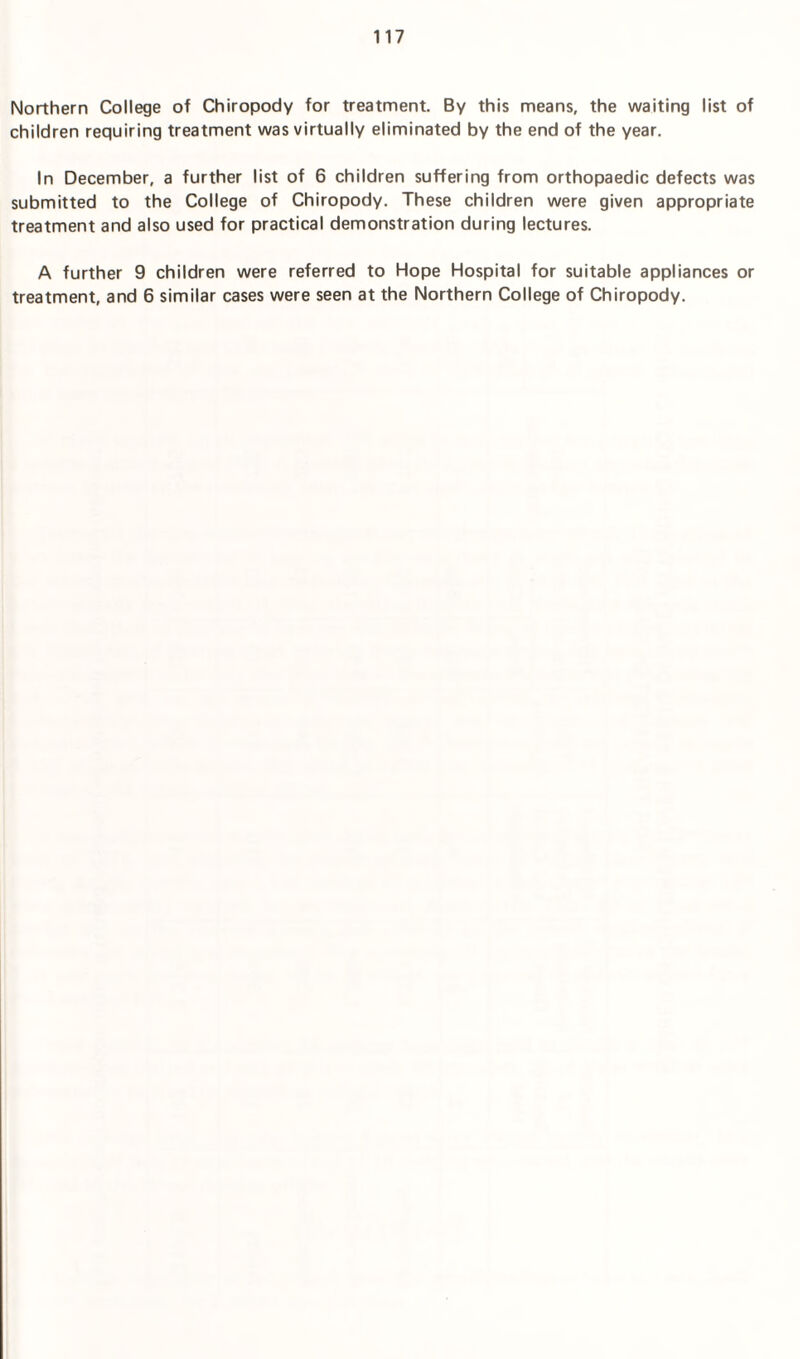 Northern College of Chiropody for treatment. By this means, the waiting list of children requiring treatment was virtually eliminated by the end of the year. In December, a further list of 6 children suffering from orthopaedic defects was submitted to the College of Chiropody. These children were given appropriate treatment and also used for practical demonstration during lectures. A further 9 children were referred to Hope Hospital for suitable appliances or treatment, and 6 similar cases were seen at the Northern College of Chiropody.