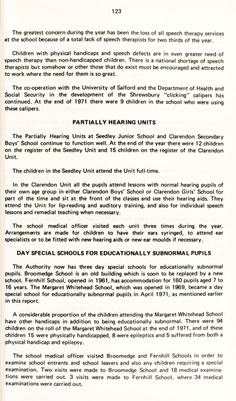The greatest concern during the year has been the loss of all speech therapy services at the school because of a total lack of speech therapists for two thirds of the year. Children with physical handicaps and speech defects are in even greater need of speech therapy than non-handicapped children. There is a national shortage of speech therapists but somehow or other those that do exist must be encouraged and attracted to work where the need for them is so great. The co-operation with the University of Salford and the Department of Health and Social Security in the development of the Shrewsbury clicking calipers has continued. At the end of 1971 there were 9 children in the school who were using these calipers. PARTIALLY HEARING UNITS The Partially Hearing Units at Seedley Junior School and Clarendon Secondary Boys' School continue to function well. At the end of the year there were 12 children on the register of the Seedley Unit and 15 children on the register of the Clarendon Unit. The children in the Seedley Unit attend the Unit full-time. In the Clarendon Unit all the pupils attend lessons with normal hearing pupils of their own age group in either Clarendon Boys' School or Clarendon Girls' School for part of the time and sit at the front of the classes and use their hearing aids. They attend the Unit for lip-reading and auditory training, and also for individual speech lessons and remedial teaching when necessary. The school medical officer visited each unit thrfee times during the year. Arrangements are made for children to have their ears syringed, to attend ear specialists or to be fitted with new hearing aids or new ear moulds if necessary. DAY SPECIAL SCHOOLS FOR EDUCATIONALLY SUBNORMAL PUPILS The Authority now has three day special schools for educationally subnormal pupils. Broomedge School is an old building which is soon to be replaced by a new school. Fernhill School, opened in 1961, has accommodation for 160 pupils aged 7 to 16 years. The Margaret Whitehead School, which was opened in 1969, became a day special school for educationally subnormal pupils in April 1971, as mentioned earlier in this report. A considerable proportion of the children attending the Margaret Whitehead School have other handicaps in addition to being educationally subnormal. There were 94 children on the roll of the Margaret Whitehead School at the end of 1971, and of these children 15 were physically handicapped, 8 were epileptics and 5 suffered from both a physical handicap and epilepsy. The school medical officer visited Broomedge and Fernhill Schools in order to examine school entrants and school leavers and also any children requiring a special examination. Two visits were made to Broomedge School and 18 medical examina¬ tions were carried out. 3 visits were made to Fernhill School, where 34 medical examinations were carried out.