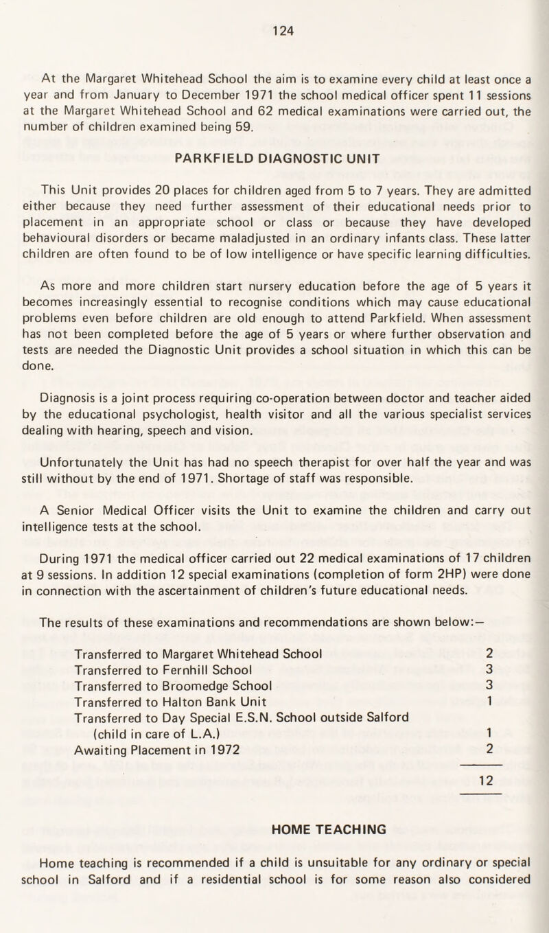 At the Margaret Whitehead School the aim is to examine every child at least once a year and from January to December 1971 the school medical officer spent 11 sessions at the Margaret Whitehead School and 62 medical examinations were carried out, the number of children examined being 59. PARKFIELD DIAGNOSTIC UNIT This Unit provides 20 places for children aged from 5 to 7 years. They are admitted either because they need further assessment of their educational needs prior to placement in an appropriate school or class or because they have developed behavioural disorders or became maladjusted in an ordinary infants class. These latter children are often found to be of low intelligence or have specific learning difficulties. As more and more children start nursery education before the age of 5 years it becomes increasingly essential to recognise conditions which may cause educational problems even before children are old enough to attend Parkfield. When assessment has not been completed before the age of 5 years or where further observation and tests are needed the Diagnostic Unit provides a school situation in which this can be done. Diagnosis is a joint process requiring co-operation between doctor and teacher aided by the educational psychologist, health visitor and all the various specialist services dealing with hearing, speech and vision. Unfortunately the Unit has had no speech therapist for over half the year and was still without by the end of 1971. Shortage of staff was responsible. A Senior Medical Officer visits the Unit to examine the children and carry out intelligence tests at the school. During 1971 the medical officer carried out 22 medical examinations of 17 children at 9 sessions. In addition 12 special examinations (completion of form 2HP) were done in connection with the ascertainment of children's future educational needs. The results of these examinations and recommendations are shown below: — Transferred to Margaret Whitehead School 2 Transferred to Fernhill School 3 Transferred to Broomedge School 3 Transferred to Halton Bank Unit 1 Transferred to Day Special E.S.N. School outside Salford (child in care of L.A.) 1 Awaiting Placement in 1972 2 12 HOME TEACHING Home teaching is recommended if a child is unsuitable for any ordinary or special school in Salford and if a residential school is for some reason also considered