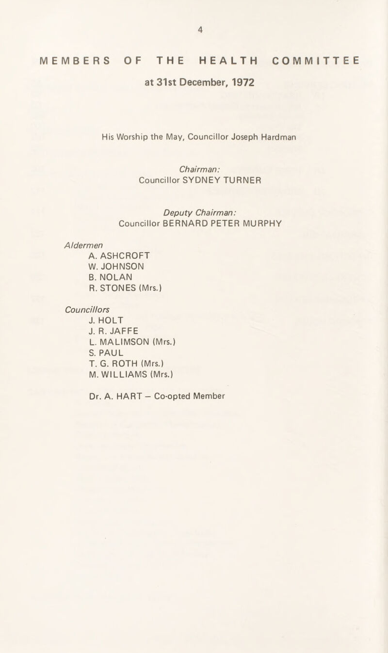 MEMBERS OF THE HEALTH COMMITTEE at 31st December, 1972 His Worship the May, Councillor Joseph Hardman Chairman: Councillor SYDNEY TURNER Deputy Chairman: Councillor BERNARD PETER MURPHY Aldermen A. ASHCROFT W. JOHNSON B. NOLAN R. STONES (Mrs.) Councillors J. HOLT J. R. JAFFE L. MALIMSON (Mrs.) S. PAUL T. G. ROTH (Mrs.) M. WILLIAMS (Mrs.) Dr. A. HART - Co-opted Member
