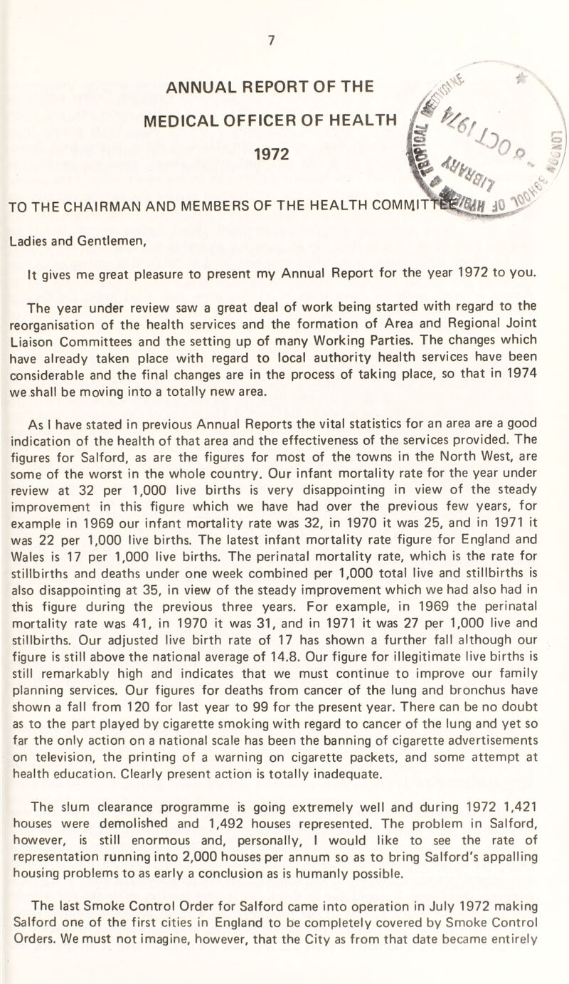 MEDICAL OFFICER OF HEALTH ANNUAL REPORT OF THE 1972 Ladies and Gentlemen, It gives me great pleasure to present my Annual Report for the year 1972 to you. The year under review saw a great deal of work being started with regard to the reorganisation of the health services and the formation of Area and Regional Joint Liaison Committees and the setting up of many Working Parties. The changes which have already taken place with regard to local authority health services have been considerable and the final changes are in the process of taking place, so that in 1974 we shall be moving into a totally new area. As I have stated in previous Annual Reports the vital statistics for an area are a good indication of the health of that area and the effectiveness of the sen/ices provided. The figures for Salford, as are the figures for most of the towns in the North West, are some of the worst in the whole country. Our infant mortality rate for the year under review at 32 per 1,000 live births is very disappointing in view of the steady improvement in this figure which we have had over the previous few years, for example in 1969 our infant mortality rate was 32, in 1970 it was 25, and in 1971 it was 22 per 1,000 live births. The latest infant mortality rate figure for England and Wales is 17 per 1,000 live births. The perinatal mortality rate, which is the rate for stillbirths and deaths under one week combined per 1,000 total live and stillbirths is also disappointing at 35, in view of the steady improvement which we had also had in this figure during the previous three years. For example, in 1969 the perinatal mortality rate was 41, in 1970 it was 31, and in 1971 it was 27 per 1,000 live and stillbirths. Our adjusted live birth rate of 17 has shown a further fall although our figure is still above the national average of 14.8. Our figure for illegitimate live births is still remarkably high and indicates that we must continue to improve our family planning services. Our figures for deaths from cancer of the lung and bronchus have shown a fall from 120 for last year to 99 for the present year. There can be no doubt as to the part played by cigarette smoking with regard to cancer of the lung and yet so far the only action on a national scale has been the banning of cigarette advertisements on television, the printing of a warning on cigarette packets, and some attempt at health education. Clearly present action is totally inadequate. The slum clearance programme is going extremely well and during 1972 1,421 houses were demolished and 1,492 houses represented. The problem in Salford, however, is still enormous and, personally, I would like to see the rate of representation running into 2,000 houses per annum so as to bring Salford's appalling housing problems to as early a conclusion as is humanly possible. The last Smoke Control Order for Salford came into operation in July 1972 making Salford one of the first cities in England to be completely covered by Smoke Control Orders. We must not imagine, however, that the City as from that date became entirely