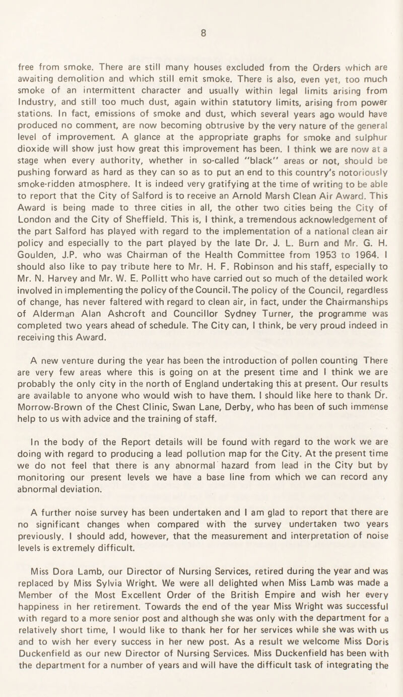 free from smoke. There are still many houses excluded from the Orders which are awaiting demolition and which still emit smoke. There is also, even yet, too much smoke of an intermittent character and usually within legal limits arising from Industry, and still too much dust, again within statutory limits, arising from power stations. In fact, emissions of smoke and dust, which several years ago would have produced no comment, are now becoming obtrusive by the very nature of the general level of improvement. A glance at the appropriate graphs for smoke and sulphur dioxide will show just how great this improvement has been. I think we are now at a stage when every authority, whether in so-called black areas or not, should be pushing forward as hard as they can so as to put an end to this country's notoriously smoke-ridden atmosphere. It is indeed very gratifying at the time of writing to be able to report that the City of Salford is to receive an Arnold Marsh Clean Air Award. This Award is being made to three cities in all, the other two cities being the City of London and the City of Sheffield. This is, I think, a tremendous acknowledgement of the part Salford has played with regard to the implementation of a national clean air policy and especially to the part played by the late Dr. J. L. Burn and Mr. G. H. Goulden, J.P. who was Chairman of the Health Committee from 1953 to 1964. I should also like to pay tribute here to Mr. H. F. Robinson and his staff, especially to Mr. N. Harvey and Mr. W. E. Pollitt who have carried out so much of the detailed work involved in implementing the policy of the Council. The policy of the Council, regardless of change, has never faltered with regard to clean air, in fact, under the Chairmanships of Alderman Alan Ashcroft and Councillor Sydney Turner, the programme was completed two years ahead of schedule. The City can, I think, be very proud indeed in receiving this Award. A new venture during the year has been the introduction of pollen counting There are very few areas where this is going on at the present time and I think we are probably the only city in the north of England undertaking this at present. Our results are available to anyone who would wish to have them. I should like here to thank Dr. Morrow-Brown of the Chest Clinic, Swan Lane, Derby, who has been of such immense help to us with advice and the training of staff. In the body of the Report details will be found with regard to the work we are doing with regard to producing a lead pollution map for the City. At the present time we do not feel that there is any abnormal hazard from lead in the City but by monitoring our present levels we have a base line from which we can record any abnormal deviation. A further noise survey has been undertaken and I am glad to report that there are no significant changes when compared with the survey undertaken two years previously. I should add, however, that the measurement and interpretation of noise levels is extremely difficult. Miss Dora Lamb, our Director of Nursing Services, retired during the year and was replaced by Miss Sylvia Wright. We were all delighted when Miss Lamb was made a Member of the Most Excellent Order of the British Empire and wish her every happiness in her retirement. Towards the end of the year Miss Wright was successful with regard to a more senior post and although she was only with the department for a relatively short time, I would like to thank her for her services while she was with us and to wish her every success in her new post. As a result we welcome Miss Doris Duckenfield as our new Director of Nursing Services. Miss Duckenfield has been with the department for a number of years and will have the difficult task of integrating the