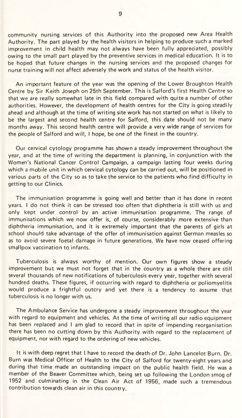 community nursing services of this Authority into the proposed new Area Health Authority. The part played by the health visitors in helping to produce such a marked improvement in child health may not always have been fully appreciated, possibly owing to the small part played by the preventive services in medical education. It is to be hoped that future changes in the nursing services and the proposed changes for nurse training will not affect adversely the work and status of the health visitor. An important feature of the year was the opening of the Lower Broughton Health Centre by Sir Keith Joseph on 25th September. This is Salford's first Health Centre so that we are really somewhat late in this field compared with quite a number of other authorities. However, the development of health centres for the City is going steadily ahead and although at the time of writing site work has not started on what is likely to be the largest and second health centre for Salford, this date should not be many months away. This second health centre will provide a very wide range of services for the people of Salford and will, I hope, be one of the finest in the country. Our cervical cytology programme has shown a steady improvement throughout the year, and at the time of writing the department is planning, in conjunction with the Women's National Cancer Control Campaign, a campaign lasting four weeks during which a mobile unit in which cervical cytology can be carried out, will be positioned in various parts of the City so as to take the service to the patients who find difficulty in getting to our Clinics. The immunisation programme is going well and better than it has done in recent years. I do not think it can be stressed too often that diphtheria is still with us and only kept under control by an active immunisation programme. The range of immunisations which we now offer is, of course, considerably more extensive than diphtheria immunisation, and it is extremely important that the parents of girls at school should take advantage of the offer of immunisation against German measles so as to avoid severe foetal damage in future generations. We have now ceased offering smallpox vaccination to infants. Tuberculosis is always worthy of mention. Our own figures show a steady improvement but we must not forget that in the country as a whole there are still several thousands of new notifications of tuberculosis every year, together with several hundred deaths. These figures, if occurring with regard to diphtheria or poliomyelitis would produce a frightful outcry and yet there is a tendency to assume that tuberculosis is no longer with us. The Ambulance Service has undergone a steady improvement throughout the year with regard to equipment and vehicles. At the time of writing all our radio equipment has been replaced and I am glad to record that in spite of impending reorganisation there has been no cutting down by this Authority with regard to the replacement of equipment, nor with regard to the ordering of new vehicles. It is with deep regret that I have to record the death of Dr. John Lancelot Burn. Dr. Burn was Medical Officer of Health to the City of Salford for twenty-eight years and during that time made an outstanding impact on the public health field. He was a member of the Beaver Committee which, being set up following the London smog of 1952 and culminating in the Clean Air Act of 1956, made such a tremendous contribution towards clean air in this country.